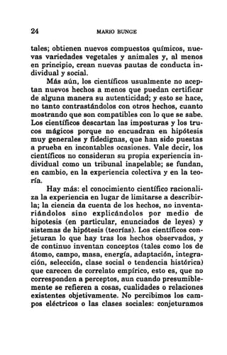 24 MARIO BUNGE
tales; obtienen nuevos compuestos químicos, nue-
vas variedades vegetales y animales y, al menos
en principio, crean nuevas pautas de conducta in-
dividual y social.
Más aún, los científicos usualmente no acep-
tan nuevos hechos a menos que puedan certificar
de alguna manera su autenticidad; y esto se hace,
no tanto contrastándolos con otros hechos, cuanto
mostrando que son compatibles con lo que se sabe.
Los científicos descartan las imposturas y los tru-
cos mágicos porque no encuadran en hipótesis
muy generales y fidedignas, que han sido puestas
a prueba en incontables ocasiones. Vale decir, los
científicos no consideran su propia experiencia in-
dividual como un tribunal inapelable; se fundan,
en cambio, en la experiencia colectiva y en la teo-
ría.
Hay más: el conocimiento científico racionali-
za la experiencia en lugar de limitarse a describir-
la; la ciencia da cuenta de los hechos, no inventa-
riándolos sino explicándolos por medio de
hipotesis (en particular, enunciados de leyes) y
sistemas de hipótesis (teorías). Los científicos con-
jeturan lo que hay tras los hechos observados, y
de continuo inventan conceptos (tales como los de
átomo, campo, masa, energía, adaptación, integra-
ción, selección, clase social o tendencia histórica)
que carecen de correlato empírico, esto es, que no
corresponden a perceptos, aun cuando presumible-
mente se refieren a cosas, cualidades o relaciones
existentes objetivamente. No percibimos los cam-
pos eléctricos o las clases sociales: conjeturamos
 