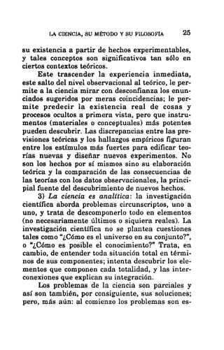 LA CIENCIA, SU MÉTODO Y SU FILOSOFÍA 25
su existencia a partir de hechos experimentables,
y tales conceptos son significativos tan sólo en
ciertos contextos teóricos.
Este trascender la experiencia inmediata,
este salto del nivel observacional al teórico, le per-
mite a la ciencia mirar con desconfianza los enun-
ciados sugeridos por meras coincidencias; le per-
mite predecir la existencia real de cosas y
procesos ocultos a primera vista, pero que instru-
mentos (materiales o conceptuales) más potentes
pueden descubrir. Las discrepancias entre las pre-
visiones teóricas y los hallazgos empíricos figuran
entre los estímulos más fuertes para edificar teo-
rías nuevas y diseñar nuevos experimentos. No
son los hechos por sí mismos sino su elaboración
teórica y la comparación de las consecuencias de
las teorías con los datos observacionales, la princi-
pial fuente del descubrimiento de nuevos hechos.
3) La ciencia es analítica: la investigación
científica aborda problemas circunscriptos, uno a
uno, y trata de descomponerlo todo en elementos
-(no necesariamente últimos o siquiera reales). La
investigación científica no se plantea cuestiones
tales como “¿Cómo es el universo en su conjunto?”,
o “¿Cómo es posible el conocimiento?” Trata, en
cambio, de entender toda situación total en térmi-
nos de sus componentes; intenta descubrir los ele-
mentos que componen cada totalidad, y las inter-
conexiones que explican su integración.
Los problemas de la ciencia son parciales y
así son también, por consiguiente, sus soluciones;
pero, más aún: al comienzo los problemas son es-
 