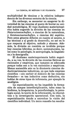 LA CIENCIA, SU MÉTODO Y SU FILOSOFÍA 27
multiplicidad de técnicas y la relativa indepen-
dencia de los diversos sectores de la ciencia.
Sin embargo, es menester no exagerar la di-
versidad de las ciencias al punto de borrar su uni-
dad metodológica. El viejo dualismo materia/espí-
ritu había sugerido la división de las ciencias en
Naturwissenschaften, o ciencias de la naturaleza,
y Geisteswissenschaften, o ciencias del espíritu.
Pero estos géneros difieren en cuanto al asunto, a
las técnicas y al grado de desarrollo, no así en lo
que respecta al objetivo, método y alcance. Ade-
más, la división en cuestión es inválida porque
hay ciencias híbridas, es decir, socionaturales, ta-
les como la psicología, la antropología, la lingúísti-
ca y la demografía.
El dualismo razón/experiencia había sugeri-
do, a su vez, la división de las ciencias fácticas en
racionales y empíricas, que tampoco es adecuada
porque todas son a la vez racionales y empíricas,
Menos sostenible aún es la dicotomía ciencias de-
ductivas/ciencias inductivas, ya que toda empresa
científica —sin excluir el dominio de las ciencias
formales— es tan inductiva como deductiva, sin
hablar de otros tipos de inferencia, por ejemplo la
analógica.
La especialización no ha impedido la forma-
ción de campos interdisciplinarios, tales como la
biofísica, la bioquímica, la psicofisiología, la psico-
logía social, la teoría de la información, la ciberné-
tica o la investigación operacional. Con todo, la
especialización tiende a estrechar la visión del
científico individual. Un único remedio ha resulta-
 