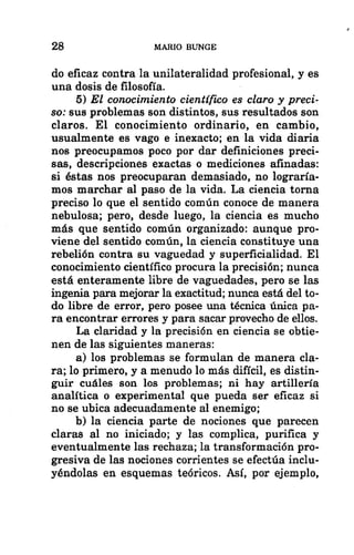 28 MARIO BUNGE
do eficaz contra la unilateralidad profesional, y es
una dosis de filosofía.
5) El conocimiento científico es claro y preci-
so: sus problemas son distintos, sus resultados son
claros. El conocimiento ordinario, en cambio,
usualmente es vago e inexacto; en la vida diaria
nos preocupamos poco por dar definiciones preci-
sas, descripciones exactas o mediciones afinadas:
si éstas nos preocuparan demasiado, no lograría-
mos marchar al paso de la vida. La ciencia torna
preciso lo que el sentido común conoce de manera
nebulosa; pero, desde luego, la ciencia es mucho
más que sentido común organizado: aunque pro-
viene del sentido común, la ciencia constituye una
rebelión contra su vaguedad y superficialidad. El
conocimiento científico procura la precisión; nunca
está enteramente libre de vaguedades, pero se las
ingenia para mejorar la exactitud; nunca está del to-
do libre de error, pero posee una técnica única pa-
ra encontrar errores y para sacar provecho de ellos.
La claridad y la precisión en ciencia se obtie-
nen de las siguientes maneras:
a) los problemas se formulan de manera cla-
ra; lo primero, y a menudo lo más difícil, es distin-
guir cuáles son los problemas; ni hay artillería
analítica o experimental que pueda ser eficaz si
no se ubica adecuadamente al enemigo;
b) la ciencia parte de nociones que parecen
claras al no iniciado; y las complica, purifica y
eventualmente las rechaza; la transformación pro-
gresiva de las nociones corrientes se efectúa inclu-
yéndolas en esquemas teóricos. Así, por ejemplo,
 