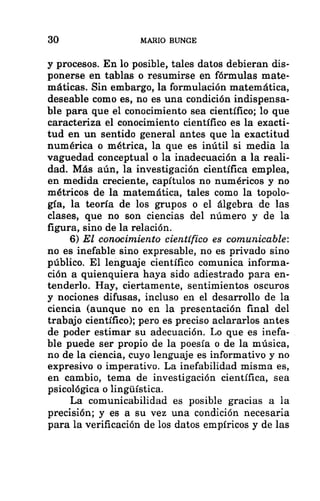 30 MARIO BUNGE
y procesos. En lo posible, tales datos debieran dis-
ponerse en tablas o resumirse en fórmulas mate-
máticas. Sin embargo, la formulación matemática,
deseable como es, no es una condición indispensa-
ble para que el conocimiento sea científico; lo que
caracteriza el conocimiento científico es la exacti-
tud en un sentido general antes que la exactitud
numérica o métrica, la que es inútil si media la
vaguedad conceptual o la inadecuación a la reali-
dad. Más aún, la investigación científica emplea,
en medida creciente, capítulos no numéricos y no
métricos de la matemática, tales como la topolo-
gía, la teoría de los grupos o el álgebra de las
clases, que no son ciencias del número y de la
figura, sino de la relación.
6) El conocimiento científico es comunicable:
no es inefable sino expresable, no es privado sino
público. El lenguaje científico comunica informa-
ción a quienquiera haya sido adiestrado para en-
tenderlo. Hay, ciertamente, sentimientos oscuros
y nociones difusas, incluso en el desarrollo de la
ciencia (aunque no en la presentación final del
trabajo científico); pero es preciso aclararlos antes
de poder estimar su adecuación. Lo que es inefa-
ble puede ser propio de la poesía o de la música,
no de la ciencia, cuyo lenguaje es informativo y no
expresivo o imperativo. La inefabilidad misma es,
en cambio, tema de investigación científica, sea
psicológica o lingúística.
La comunicabilidad es posible gracias a la
precisión; y es a su vez una condición necesaria
para la verificación de los datos empíricos y de las
 