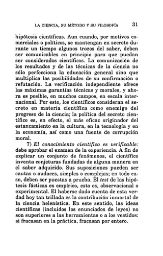 LA CIENCIA, SU MÉTODO Y SU FILOSOFÍA 31
hipótesis científicas. Aun cuando, por motivos co-
merciales o políticos, se mantengan en secreto du-
rante un tiempo algunos trozos del saber, deben
ser comunicables en principio para que puedan
ser considerados científicos. La comunicación de
los resultados y de las técnicas de la ciencia no
sólo perfecciona la educación general sino que
multiplica las posibilidades de su confirmación o
refutación. La verificación independiente ofrece
las máximas garantías técnicas y morales, y aho-
ra es posible, en muchos campos, en escala inter-
nacional. Por esto, los científicos consideran el se-
creto en materia científica como enemigo del
progreso de la ciencia; la política del secreto cien-
tífico es, en efecto, el más eficaz originador del
estancamiento en la cultura, en la tecnología y en
la economía, así como una fuente de corrupción
moral.
7) El conocimiento científico es verificable:
debe aprobar el examen de la experiencia. A fin de
explicar un conjunto de fenómenos, el científico
inventa conjeturas fundadas de alguna manera en
el saber adquirido. Sus suposiciones pueden ser
cautas o audaces, simples o complejas; en todo ca-
so, deben ser puestas a prueba. El test de las hipó-
tesis fácticas es empírico, esto es, observacional o
experimental. El haberse dado cuenta de esta ver-
dad hoy tan trillada es la contribución inmortal de
la ciencia helenística. En este sentido, las ideas
científicas (incluidos los enunciados de leyes) no
son superiores a las herramientas o a los vestidos:
si fracasan en la práctica, fracasan por entero.
 