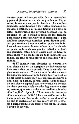 LA CIENCIA, SU MÉTODO Y SU FILOSOFÍA 35
mentos, para la interpretación de sus resultados,
y para el planteo mismo de los problemas. Es, en
suma, la manera en que la ciencia explora lo des-
conocido. Subordinadas a las reglas generales del
método científico, y al mismo tiempo en apoyo de
ellas, encontramos las diversas técnicas que se
emplean en las ciencias especiales: las técnicas
para pesar, para observar por el microscopio, para
analizar compuestos químicos, para dibujar gráfi-
cos que resumen datos empíricos, para reunir in-
formaciones acerca de costumbres, etc. La ciencia
es, pues, esclava de sus propios métodos y técni-
cas mientras éstos tienen éxito; pero es libre de
multiplicar y de modificar en todo momento sus
reglas, en aras de una mayor racionalidad y obje-
tividad.
9) El conocimiento científico es sistemático:
una ciencia no es un agregado de informaciones
inconexas, sino un sistema de ideas conectadas ló-
gicamente entre sí. Todo sistema de ideas, carac-
terizado por cierto conjunto básico (pero refutable)
de hipótesis peculiares, y que procura adecuarse a
una clase de hechos, es una teoría. Todo capítulo
de una ciencia especial contiene teorías o sistemas
de ideas que están relacionadas lógicamente entre
sí, esto es, que están ordenadas mediante la rela-
ción “implica”. (Ejemplo: “Si aumenta la desocupa-
ción aumenta el delito”.) Esta conexión entre las
ideas puede calificarse de orgánica, en el sentido
de que la sustitución de cualquiera de las hipóte-
sis básicas produce un cambio radical en la teoría
o grupo de teorías.
 