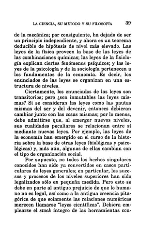 LA CIENCIA, SU MÉTODO Y SU FILOSOFÍA 39
de la mecánica; por consiguiente, ha dejado de ser
un principio independiente, y ahora es un teorema
deducible de hipótesis de nivel más elevado. Las
leyes de la física proveen la base de las leyes de
las combinaciones químicas; las leyes de la fisiolo-
gía explican ciertos fenómenos psíquicos; y las le-
yes de la psicología y de la sociología pertenecen a
los fundamentos de la economía. Es decir, los
enunciados de las leyes se organizan en una es-
tructura de niveles.
Ciertamente, los enunciados de las leyes son
transitorios; pero ¿son inmutables las leyes mis-
mas? Si se consideran las leyes como las pautas
mismas del ser y del devenir, entonces debieran
cambiar junto con las cosas mismas; por lo menos,
debe admitirse que, al emerger nuevos niveles,
sus cualidades peculiares se relacionan entre sí
mediante nuevas leyes. Por ejemplo, las leyes de
la economía han emergido en el curso de la histo-
ria sobre la base de otras leyes (biológicas y psico-
lógicas) y, más aún, algunas de ellas cambian con
el tipo de organización social.
Por supuesto, no todos los hechos singulares
conocidos han sido ya convertidos en casos parti-
culares de leyes generales; en particular, los suce-
sos y procesos de los niveles superiores han sido
legalizados sólo en pequeña medida. Pero esto se
debe en parte al antiguo prejuicio de que lo huma-
no no es legal, así como a la antigua creencia pita-
górica de que solamente las relaciones numéricas
merecen llamarse “leyes científicas”. Debiera em-
plearse el stock íntegro de las herramientas con-
 