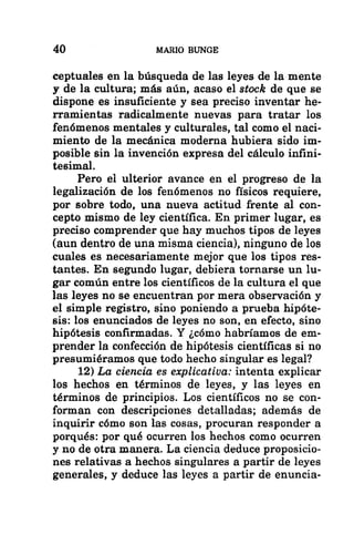 40 MARIO BUNGE
ceptuales en la búsqueda de las leyes de la mente
y de la cultura; más aún, acaso el stock de que se
dispone es insuficiente y sea preciso inventar he-
rramientas radicalmente nuevas para tratar los
fenómenos mentales y culturales, tal como el naci-
miento de la mecánica moderna hubiera sido im-
posible sin la invención expresa del cálculo infini-
tesimal.
Pero el ulterior avance en el progreso de la
legalización de los fenómenos no físicos requiere,
por sobre todo, una nueva actitud frente al con-
cepto mismo de ley científica. En primer lugar, es
preciso comprender que hay muchos tipos de leyes
(aun dentro de una misma ciencia), ninguno de los
cuales es necesariamente mejor que los tipos res-
tantes. En segundo lugar, debiera tornarse un lu-
gar común entre los científicos de la cultura el que
las leyes no se encuentran por mera observación y
el simple registro, sino poniendo a prueba hipóte-
sis: los enunciados de leyes no son, en efecto, sino
hipótesis confirmadas. Y ¿cómo habríamos de em-
prender la confección de hipótesis científicas si no
presumiéramos que todo hecho singular es legal?
12) La ciencia es explicativa: intenta explicar
los hechos en términos de leyes, y las leyes en
términos de principios. Los científicos no se con-
forman con descripciones detalladas; además de
inquirir cómo son las cosas, procuran responder a
porqués: por qué ocurren los hechos como ocurren
y no de otra manera. La ciencia deduce proposicio-
nes relativas a hechos singulares a partir de leyes
generales, y deduce las leyes a partir de enuncia-
 