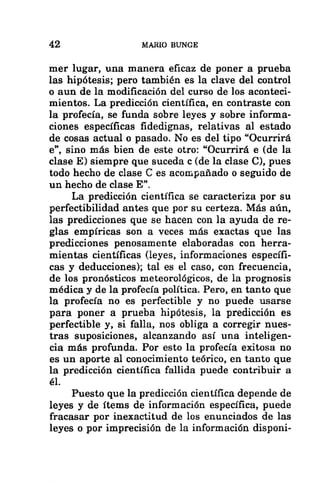 42 MARIO BUNGE
mer lugar, una manera eficaz de poner a prueba
las hipótesis; pero también es la clave del control
o aun de la modificación del curso de los aconteci-
mientos. La predicción científica, en contraste con
la profecía, se funda sobre leyes y sobre informa-
ciones específicas fidedignas, relativas al estado
de cosas actual o pasado. No es del tipo “Ocurrirá
e”, sino más bien de este otro: “Ocurrirá e (de la
clase E) siempre que suceda c (de la clase C), pues
todo hecho de clase € es acompañado o seguido de
un hecho de clase E”,
La predicción científica se caracteriza por su
perfectibilidad antes que por su certeza. Más aún,
las predicciones que se hacen con la ayuda de re-
glas empíricas son a veces más exactas que las
predicciones penosamente elaboradas con herra-
mientas científicas (leyes, informaciones específi-
cas y deducciones); tal es el caso, con frecuencia,
de los pronósticos meteorológicos, de la prognosis
médica y de la profecía política. Pero, en tanto que
la profecía no es perfectible y no puede usarse
para poner a prueba hipótesis, la predicción es
perfectible y, si falla, nos obliga a corregir nues-
tras suposiciones, alcanzando así una inteligen-
cia más profunda. Por esto la profecía exitosa no
es un aporte al conocimiento teórico, en tanto que
la predicción científica fallida puede contribuir a
él.
Puesto que la predicción científica depende de
leyes y de ítems de información específica, puede
fracasar por inexactitud de los enunciados de las
leyes o por imprecisión de la información disponi-
 