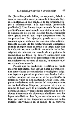 LA CIENCIA, SU MÉTODO Y SU FILOSOFÍA 43
ble. (También puede fallar, por supuesto, debido a
errores cometidos en el proceso de inferencia lógi-
ca o matemática que conduce de las premisas [le-
yes e informaciones] a la conclusión [enunciado
predictivo)). Una fuente importante de fallas en la
predicción es el conjunto de suposiciones acerca de
la naturaleza del objeto (sistema físico, organismo
vivo, grupo social, etc.) cuyo comportamiento ha
de predecirse. Por ejemplo, puede ocurrir que
creamos que el sistema en cuestión está suficien-
temente aislado de las perturbaciones exteriores,
cuando en rigor éstas cuentan a la larga; dado que
la aislación es una condición necesaria de la des-
cripción del sistema con ayuda de un puñado de
enunciados de leyes, no debiera sorprender que
sea tan difícil predecir el comportamiento de siste-
mas abiertos tales como el océano, la atmósfera, el
ser vivo o la economía.
Puesto que la predicción científica se funda
en leyes científicas, hay tantas clases de prediccio-
nes como clases de enunciados nomológicos. Algu-
nas leyes nos permiten predecir resultados indivi-
duales, aunque no sin error si la predicción se
refiere al valor de una cantidad. Otras leyes, inca-
paces de decirnos nada acerca del comportamiento
de los individuos (átomos, personas, etc.) son en
cambio la base para la predicción de algunas ten-
dencias globales y propiedades colectivas de colec-
ciones numerosas de elementos similares: son las
leyes estadísticas. Las leyes sociales son de este
tipo; por esto es casi imposible la predicción de los
sucesos individuales en el campo de la historia,
 