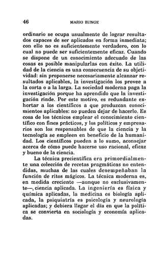 46 MARIO BUNGE
ordinario se ocupa usualmente de lograr resulta-
dos capaces de ser aplicados en forma inmediata;
con ello no es suficientemente verdadero, con lo
cual no puede ser suficientemente eficaz. Cuando
se dispone de un conocimiento adecuado de las
cosas es posible manipularlas con éxito. La utili-
dad de la ciencia es una consecuencia de su objeti-
vidad: sin proponerse necesariamente alcanzar re-
sultados aplicables, la investigación los provee a
la corta o a la larga. La sociedad moderna paga la
investigación porque ha aprendido que la investi-
gación rinde. Por este motivo, es redundante ex-
hortar a los científicos a que produzcan conoci-
mientos aplicables: no pueden dejar de hacerlo. Es
cosa de los técnicos emplear el conocimiento cien-
tífico con fines prácticos, y los políticos y empresa-
rios son los responsables de que la ciencia y la
tecnología se empleen en beneficio de la humani-
dad. Los científicos pueden a lo sumo, aconsejar
acerca de cómo puede hacerse uso racional, eficaz
y bueno de la ciencia.
La técnica precientífica era primordialmen-
te una colección de recetas pragmáticas no enten-
didas, muchas de las cuales desempeñaban la
función de ritos mágicos. La técnica moderna es,
en medida creciente —aunque no exclusivamen-
te—, ciencia aplicada. La ingeniería es física y
química aplicadas, la medicina es biología apli-
cada, la psiquiatría es psicología y neurología
aplicadas; y debiera llegar el día en que la políti-
ca se convierta en sociología y economía aplica-
das.
 