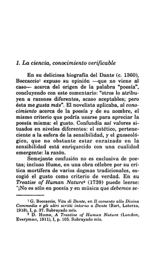 1. La ciencia, conocimiento verificable
En su deliciosa biografía del Dante (c. 1360),
Boccaccio! expuso su opinión —que no viene al
caso— acerca del origen de la palabra “poesía”,
concluyendo con este comentario: “otros lo atribu-
yen a razones diferentes, acaso aceptables; pero
ésta me gusta más”. El novelista aplicaba, al cono-
cimiento acerca de la poesía y de su nombre, el
mismo criterio que podría usarse para apreciar la
poesía misma: el gusto. Confundía así valores si-
tuados en niveles diferentes: el estético, pertene-
ciente a la esfera de la sensibilidad, y el gnoseoló-
gico, que no obstante estar enraizado en la
sensibilidad está enriquecido con una cualidad
emergente: la razón.
Semejante confusión no es exclusiva de poe-
tas; incluso Hume, en una obra célebre por su crí-
tica mortífera de varios dogmas tradicionales, es-
cogió el gusto como criterio de verdad. En su
Treatise of Human Nature? (1739) puede leerse:
"¡No es sólo en poesía y en música que debemos se-
1(G. Boccaccio, Vita di Dante, en 1! comento alla Divina
Commedia e gli altri scritti intorno a Dante (Bari, Laterza,
1918), 1, p. 37. Subrayado mío.
2 D. Hume, A Treatise of Human Nature (London,
Everyman, 1911), I, p. 105. Subrayado mío.
 