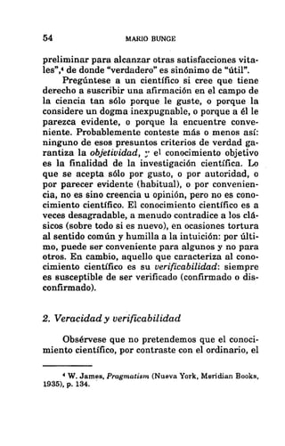 54 MARIO BUNGE
preliminar para alcanzar otras satisfacciones vita-
les”1 de donde “verdadero” es sinónimo de “útil”.
Pregúntese a un científico si cree que tiene
derecho a suscribir una afirmación en el campo de
la ciencia tan sólo porque le guste, o porque la
considere un dogma inexpugnable, o porque a él le
parezca evidente, o porque la encuentre conve-
niente. Probablemente conteste más o menos así:
ninguno de esos presuntos criterios de verdad ga-
rantiza la objetividad, el conocimiento objetivo
es la finalidad de la investigación científica. Lo
que se acepta sólo por gusto, o por autoridad, o
por parecer evidente (habitual), o por convenien-
cia, no es sino creencia u opinión, pero no es cono-
cimiento científico. El conocimiento científico es a
veces desagradable, a menudo contradice a los clá-
sicos (sobre todo si es nuevo), en ocasiones tortura
al sentido común y humilla a la intuición: por últi-
mo, puede ser conveniente para algunos y no para
otros. En cambio, aquello que caracteriza al cono-
cimiento científico es su verificabilidad: siempre
es susceptible de ser verificado (confirmado o dis-
confirmado).
2. Veracidad y verificabilidad
Obsérvese que no pretendemos que el conoci-
miento científico, por contraste con el ordinario, el
4 W. James, Pragmatism (Nueva York, Meridian Books,
1935), p. 134.
 