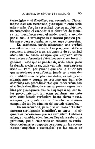 LA CIENCIA, SU MÉTODO Y SU FILOSOFÍA 55
tecnológico o el filosófico, sea verdadero. Cierta-
mente lo es con frecuencia, y siempre intenta serlo
más y más. Pero la veracidad, que es un objetivo,
no caracteriza el conocimiento científico de mane-
ra tan inequívoca como el modo, medio o método
por el cual la investigación científica plantea pro-
blemas y pone a prueba las soluciones propuestas.
En ocasiones, puede alcanzarse una verdad
con sólo consultar un texto. Los propios científicos
recurren a menudo a un argumento de autoridad
atenuada: lo hacen siempre que emplean datos
(empíricos o formales) obtenidos por otros investi-
gadores —cosa que no pueden dejar de hacer, pues
la ciencia moderna es, cada vez más, una empresa
social
—. Pero, por grande que sea la autoridad
que se atribuye a una fuente, jamás se la conside-
ra infalible: si se aceptan sus datos, es sólo provi-
sionalmente y porque se presume que han sido
obtenidos con procedimientos que concuerdan con
el método científico, de manera que son reproduci-
bles por quienquiera que se disponga a aplicar ta-
les procedimientos. En otras palabras: un dato
será considerado verdadero hasta cierto punto,
siempre que pueda ser confirmado de manera
compatible con los cánones del método científico.
En consecuencia, para que un trozo del saber
merezca ser llamado “científico”, no basta —ni si-
quiera es necesario— que sea verdadero. Debemos
saber, en cambio, cómo hemos llegado a saber, o a
presumir, que el enunciado en cuestión es verda-
dero: debemos ser capaces de enumerar las opera-
ciones (empíricas o racionales) por las cuales es
 