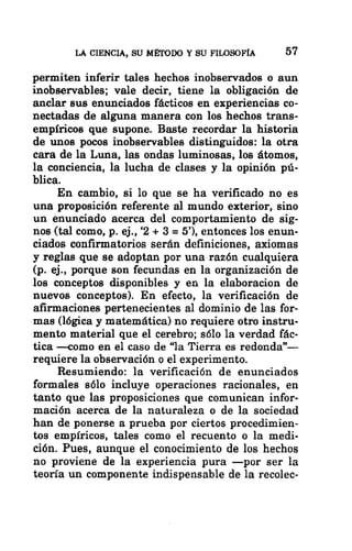 LA CIENCIA, SU MÉTODO Y SU FILOSOFÍA 57
permiten inferir tales hechos inobservados o aun
inobservables; vale decir, tiene la obligación de
anclar sus enunciados fácticos en experiencias co-
nectadas de alguna manera con los hechos trans-
empíricos que supone. Baste recordar la historia
de unos pocos inobservables distinguidos: la otra
cara de la Luna, las ondas luminosas, los átomos,
la conciencia, la lucha de clases y la opinión pú-
blica.
En cambio, si lo que se ha verificado no es
una proposición referente al mundo exterior, sino
un enunciado acerca del comportamiento de sig-
nos (tal como, p. ej., 2 + 3 = 5”), entonces los enun-
ciados confirmatorios serán definiciones, axiomas
y reglas que se adoptan por una razón cualquiera
(p. ej., porque son fecundas en la organización de
los conceptos disponibles y en la elaboracion de
nuevos conceptos). En efecto, la verificación de
afirmaciones pertenecientes al dominio de las for-
mas (lógica y matemática) no requiere otro instru-
mento material que el cerebro; sólo la verdad fác-
tica —como en el caso de “la Tierra es redonda”-—
requiere la observación o el experimento.
Resumiendo: la verificación de enunciados
formales sólo incluye operaciones racionales, en
tanto que las proposiciones que comunican infor-
mación acerca de la naturaleza o de la sociedad
han de ponerse a prueba por ciertos procedimien-
tos empíricos, tales como el recuento o la medi-
ción. Pues, aunque el conocimiento de los hechos
no proviene de la experiencia pura —por ser la
teoría un componente indispensable de la recolec-
 