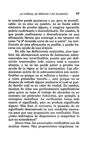 LA CIENCIA, SU MÉTODO Y SU FILOSOFÍA 59
te nombre puede gustarnos o no, pero es inverifi-
cable: no es sino un nombre, no se funda sobre
elemento de prueba alguno, y ninguna operación
podría confirmarlo o disconfirmarlo. En cambio, lo
que puede confirmarse o disconfirmarse es una
afirmación fáctica que contenga a ese término tal
como “la 5% Avenida corre de sur a norte”. La veri-
ficación de esta afirmación es posible, y puede ha-
cerse con ayuda de una brújula.
No sólo las definiciones nominales, sino tam-
bién las afirmaciones acerca de fenómenos sobre-
naturales son inverificables, puesto que por defi-
nición trascienden todo cuanto está a nuestro
alcance, y no se las puede poner a prueba con
ayuda de la lógica ni de la matemática. Las afir-
maciones acerca de la sobrenaturaleza son inveri-
ficables no porque no se refieran a hechos —pues
a veces pretenden hacerlo—, sino porque no se
dispone de método alguno mediante el cual se pue-
da decidir cuál es su valor de verdad. En cambio,
muchas de ellas son perfectamente significativas
para quien se tome el trabajo de ubicarlas en su
contexto sin pretender reducirlas, por ejemplo, a
conceptos científicos. La verificación torna más
exacto el significado, pero no produce significado
alguno. Más bien al contrario, la posesión de un
significado determinado es una condición necesa-
ria para que una proposición sea verificable. Pues
¿cómo habríamos de disponernos a comprobar lo
que no entendemos?
Ahora bien, los enunciados verificables son de
muchas clases. Hay proposiciones singulares, ta-
 