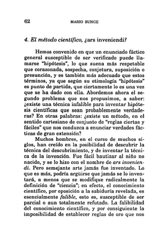 62 MARIO BUNGE
4. El método científico, ¿ars inveniendi?
Hemos convenido en que un enunciado fáctico
general susceptible de ser verificado puede lla-
marse “hipótesis”, lo que suena más respetable
que corazonada, sospecha, conjetura, suposición o
presunción, y es también más adecuado que estos
términos, ya que según su etimología “hipótesis”
es punto de partida, que ciertamente lo es una vez
que se ha dado con ella. Abordemos ahora el se-
gundo problema que nos propusimos, a saber:
¿existe una técnica infalible para inventar hipóte-
sis científicas que sean probablemente verdade-
ras? En otras palabras: ¿existe un método, en el
sentido cartesiano de conjunto de “reglas ciertas y
fáciles” que nos conduzca a enunciar verdades fác-
ticas de gran extensión?
Muchos hombres, en el curso de muchos si-
glos, han creído en la posibilidad de descubrir la
técnica del descubrimiento, y de inventar la técni-
ca de la invención. Fue fácil bautizar al niño no
nacido, y se lo hizo con el nombre de ars invenien-
di. Pero semejante arte jamás fue inventado. Lo
que es más, podría argúirse que jamás se lo inven-
tará, a menos que se modifique radicalmente la
definición de “ciencia”; en efecto, el conocimiento
científico, por oposición a la sabiduría revelada, es
esencialmente falible, esto es, susceptible de ser
parcial o aun totalmente refutado. La falibilidad
del conocimiento científico, y por consiguiente la
imposibilidad de establecer reglas de oro que nos
 