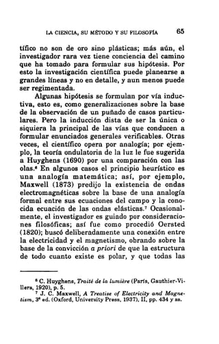 LA CIENCIA, SU MÉTODO Y SU FILOSOFÍA 65
tífico no son de oro sino plásticas; más aún, el
investigador rara vez tiene conciencia del camino
que ha tomado para formular sus hipótesis. Por
esto la investigación científica puede planearse a
grandes líneas y no en detalle, y aun menos puede
ser regimentada.
Algunas hipótesis se formulan por vía induc-
tiva, esto es, como generalizaciones sobre la base
de la observación de un puñado de casos particu-
lares. Pero la inducción dista de ser la única o
siquiera la principal de las vías que conducen a
formular enunciados generales verificables. Otras
veces, el científico opera por analogía; por ejem-
plo, la teoría ondulatoria de la luz le fue sugerida
a Huyghens (1690) por una comparación con las
olas.£ En algunos casos el principio heurístico es
una analogía matemática; así, por ejemplo,
Maxwell (1873) predijo la existencia de ondas
electromagnéticas sobre la base de una analogía
formal entre sus ecuaciones del campo y la cono-
cida ecuación de las ondas elásticas.? Ocasional-
mente, el investigador es guiado por consideracio-
nes filosóficas; así fue como procedió Oersted
(1820); buscó deliberadamente una conexión entre
la electricidad y el magnetismo, obrando sobre la
base de la convicción a priori de que la estructura
de todo cuanto existe es polar, y que todas las
8 C. Huyghens, Traité de la lumiére (París, Gauthier-Vi-
llers, 1920), p. 5.
1 J. C. Maxwell, A Treatise of Electricity and Magne-
tism, 3? ed. (Oxford, University Press, 1937), IL, pp. 434 y ss.
 