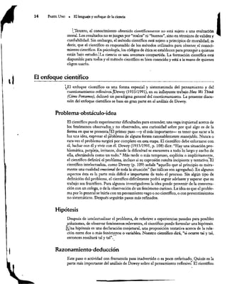 y
14 Parre Uno . El lenguaje y enfoque de la ciencia
t Tercero, el conocimiento obtenido científicamente no está sujeto a una evaluación
moral. Los resultados no se juzgan por “malos” ni “buenos”, sino en términos de validez
y
confiabilidad. Sin embargo, el método científico está sujeto a principios de moralidad; es
decir, que el científico es responsable de los métodos utilizados para obtener el conoci-
miento científico, En psicología, los códigos de ética se establecen para proteger a quienes
están bajo estudio.iLa ciencia es una aventura compartida. La formación científica está
disponible para todos y el método científico es bien conocido y está a la mano de quienes
eligen usarlo.
El enfoque científico
¡El enfoque científico es una forma especial y sistematizada del pensamiento y del
cuestionamiento reflexivos. ¡Dewey (1933/1991), en su influyente trabajo How We Think
(Cómo Pensamos), delineó un paradigma general del cuestionamiento. La presente discu-
sión del enfoque científico se basa en gran parte en el análisis de Dewey.
Problema-obstáculo-idea
El científico puede experimentar dificultades para entender, una vaga inquietud acerca de
los fenómenos observados y no observados, una curiosidad sobre por qué algo es de la
forma en que se presenta. El primer paso —y el más importante— es tener que sacar a la
luz una idea, expresar el problema de alguna forma razonablemente manejable. Nunca o
rara vez el problema surgirá por completo en esta etapa. El científico debe esforzarse con
él, luchar con él y vivir con él. Dewey (1933/1991, p. 108) dice: “Hay una situación pro-
blemática, perpleja, irritante, donde la dificultad se encuentra a todo lo largo y ancho de
ella, afectándola como un todo.” Más tarde o más temprano, explícita o implícitamente,
el científico definirá el problema, incluso si su expresión resulta incipiente y tentativa.
El
científico intelectualiza, como Dewey (p. 109) señala “aquello que al principio es mera-
mente una cualidad emocional de toda la situación” (las itálicas son agregadas). En algunos
aspectos ésta es la parte más difícil e importante de todo el proceso. Sin algún tipo de
definición del problema, el científico difícilmente podrá seguir adelante y esperar que su
trabajo sea fructífero. Para algunos investigadores la idea puede provenir de la conversa-
ción con un colega, o de la observación de un fenómeno curioso. La idea es que el proble-
ma por lo general se inicia con un pensamiento vago o no científico, o con presentimientos
no sistemáticos. Después seguirán pasos más refinados.
Hipótesis
Después de intelectualizar el problema, de referirse a experiencias pasadas para posibles
soluciones, de observar fenómenos relevantes, el científico puede formular una hipótesis.
Una hipótesis es una declaración conjetural, una proposición tentativa acerca de la rela-
ción entre dos o más fenómenos o variables. Nuestro científico dirá, “si ocurre tal y tal,
entonces resultará tal y tal”.
Razonamiento-deducción
Este paso o actividad con frecuencia pasa inadverudo o es poco enfatizado. Quizás es la
Po» os . E . >
parte más importante del análisis de Dewey sobre el pensamiento reflexivo. El científico
 