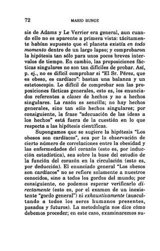 72 MARIO BUNGE
sis de Adams y Le Verrier era general, aun cuan-
do ello no es aparente a primera vista: tácitamen-
te habían supuesto que el planeta existía en todo
momento dentro de un largo lapso; y comprobaron
la hipótesis tan sólo para unos pocos breves inter-
valos de tiempo. En cambio, las proposiciones fác-
ticas singulares no son tan difíciles de probar. Así,
p. ej., no es difícil comprobar si “El Sr. Pérez, que
es obeso, es cardíaco”: bastan una balanza y un
estetoscopio. Lo difícil de comprobar son las pro-
posiciones fácticas generales, esto es, los enuncia-
dos referentes a clases de hechos y no a hechos
singulares. La razón es sencilla; no hay hechos
generales, sino tan sólo hechos singulares; por
consiguiente, la frase “adecuación de las ideas a
los hechos” está fuera de la cuestión en lo que
respecta a las hipótesis científicas.
Supongamos que se sugiere la hipótesis “Los
obesos son cardíacos”, sea por la observación de
cierto número de correlaciones entre la obesidad y
las enfermedades del corazón (esto es, por induc-
ción estadística), sea sobre la base del estudio de
la función del corazón en la circulación (esto es,
por deducción). El enunciado general “Los obesos
son cardíacos” no se refiere solamente a nuestros
conocidos, sino a todos los gordos del mundo; por
consiguiente, no podemos esperar verificarlo di-
rectamente (esto es, por el examen de un inexis-
tente “gordo general”) ni exhaustivamente (auscul-
tando a todos los seres humanos presentes,
pasados y futuros). La metodología nos dice cómo
debemos proceder; en este caso, examinaremos su-
 