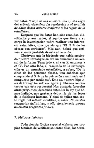 74 MARIO BUNGE
nir datos. Y aquí se nos muestra una quinta regla
del método científico: La recolección y el análisis
de datos deben hacerse conforme a las reglas de la
estadística.
Después que los datos han sido reunidos, cla-
sificados y analizados, el equipo que tiene a su
cargo la investigación podrá realizar una inferen-
cia estadística, concluyendo que “El N % de los
obesos son cardíacos”. Más aún, habrá que esti-
mar el error probable de esta afirmación,
Obsérvese que la hipótesis que había motiva-
do nuestra investigación era un enunciado univer-
sal de la forma “Para todo x, si x es F, entonces x
es G”. Por otro lado, el resultado de la investiga-
ción es un enunciado estadístico, a saber, “De la
clase de las personas obesas, una subclase que
comprende el X % de la población examinada está
compuesta por cardíacos”. Esto es, nuestra hipóte-
sis de trabajo ha sido corregida. ¿Debemos conten-
tarnos con esta respuesta? Nos gustaría formular
otras preguntas: deseamos entender la ley que he-
mos hallado, nos gustaría deducirla de las leyes
de la fisiología humana. Y aquí se aplica una sex-
te regla del método científico, a saber: No existen
respuestas definitivas, y ello simplemente porque
no existen preguntas finales.
7. Métodos teóricos
Toda ciencia fáctica especial elabora sus pro-
pias técnicas de verificación; entre ellas, las técni-
 