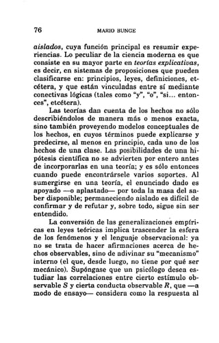 76 MARIO BUNGE
aislados, cuya función principal es resumir expe-
riencias. Lo peculiar de la ciencia moderna es que
consiste en su mayor parte en teorías explicativas,
es decir, en sistemas de proposiciones que pueden
clasificarse en: principios, leyes, definiciones, et-
cétera, y que están vinculadas entre sí mediante
conectivas lógicas (tales como “y”, “o”, “si... enton-
ces”, etcétera).
Las teorías dan cuenta de los hechos no sólo
describiéndolos de manera más o menos exacta,
sino también proveyendo modelos conceptuales de
los hechos, en cuyos términos puede explicarse y
predecirse, al menos en principio, cada uno de los
hechos de una clase. Las posibilidades de una hi-
pótesis científica no se advierten por entero antes
de incorporarlas en una teoría; y es sólo entonces
cuando puede encontrársele varios soportes. Al
sumergirse en una teoría, el enunciado dado es
apoyado —o aplastado— por toda la masa del sa-
ber disponible; permaneciendo aislado es difícil de
confirmar y de refutar y, sobre todo, sigue sin ser
entendido.
La conversión de las generalizaciones empíri-
cas en leyes teóricas implica trascender la esfera
de los fenómenos y el lenguaje observacional: ya
no se trata de hacer afirmaciones acerca de he-
chos observables, sino de adivinar su “mecanismo”
interno (el que, desde luego, no tiene por qué ser
mecánico). Supóngase que un psicólogo desea es-
tudiar las correlaciones entre cierto estímulo ob-
servable S y cierta conducta observable R, que —a
modo de ensayo— considera como la respuesta al
 