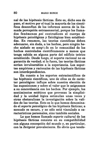 80 MARIO BUNGE
nal de las hipótesis fácticas. Éste es, dicho sea de
paso, el motivo por el tual la mayoría de los cientí-
ficos desconfían de los informes acerca de la lla-
mada percepción extrasensorial, porque los llama-
dos fenómenos psi contradicen el cuerpo de
hipótesis psicológicas y fisiológicas bien estableci-
das. En resumen, las teorías científicas deben
adecuarse, sin duda, a los hechos, pero ningún he-
cho aislado es aceptado en la comunidad de los
hechos controlados científicamente a menos que
tenga cabida en alguna parte del edificio teórico
establecido. Desde luego, el soporte racional no es
garantía de verdad; si lo fuera, las teorías fácticas
serían invulnerables a la experiencia. Los sopor-
tes empíricos y racionales de las hipótesis fácticas
son interdependientes.
En cuanto a los soportes extracientíficos de
las hipótesis científicas, uno de ellos es de carác-
ter psicológico: influye sobre nuestra elección de
las suposiciones y sobre el valor que le asignamos
a su concordancia con los hechos. Por ejemplo, los
sentimientos estéticos que provocan la simplici-
dad y la unidad lógica estimulan unas veces y
otras obstaculizan la investigación sobre la vali-
dez de las teorías. Esto es lo que hemos denomina-
do el soporte psicológico de las hipótesis fácticas; a
menudo es oscuro, y no sólo está vinculado a ca-
racterísticas personales, sino también sociales.
Lo que hemos llamado soporte cultural de las
hipótesis fácticas consiste en su compatibilidad
con alguna concepción del mundo y, en particular,
con la Zeitgeist prevaleciente. Es obvio que tende-
 