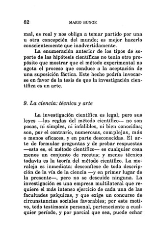 82 MARIO BUNGE
mal, es real y nos obliga a tomar partido por una
u otra concepción del mundo; es mejor hacerlo
conscientemente que inadvertidamente.
La enumeración anterior de los tipos de so-
porte de las hipótesis científicas no tenía otro pro-
pósito que mostrar que el método experimental no
agota el proceso que conduce a la aceptación de
una suposición fáctica. Este hecho podría invocar-
se en favor de la tesis de que la investigación cien-
tífica es un arte.
9. La ciencia: técnica y arte
La investigación científica es legal, pero sus
leyes —las reglas del método científico— no son
pocas, ni simples, ni infalibles, ni bien conocidas;
son, por el contrario, numerosas, complejas, más
o menos eficaces, y en parte desconocidas. El ar-
te de formular preguntas y de probar respuestas
—esto es, el método científico— es cualquier cosa
menos un conjunto de recetas; y menos técnica
todavía es la teoría del método científico. La mo-
raleja es inmediata: desconfíese de toda descrip-
ción de la vía de la ciencia —y en primer lugar de
la presente—, pero no se descuide ninguna. La
investigación es una empresa multilateral que re-
quiere el más intenso ejercicio de cada una de las
facultades psíquicas, y que exige un concurso de
circunstancias sociales favorables; por este moti-
vo, todo testimonio personal, perteneciente a cual-
quier período, y por parcial que sea, puede echar
 