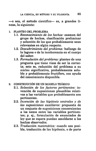 LA CIENCIA, SU MÉTODO Y SU FILOSOFÍA 85
—o sea, el método científico— es, a grandes lí-
neas, la siguiente:
1. PLANTEO DEL PROBLEMA
1.1. Reconocimiento de los hechos: examen del
grupo de hechos, clasificación preliminar
y selección de los que probablemente sean
relevantes en algún respecto.
1.2. Descubrimiento del problema: hallazgo de
la laguna o de la incoherencia en el cuerpo
del saber.
1.3. Formulación del problema: planteo de una
pregunta que tiene visos de ser la correc-
ta; esto es, reducción del problema a su
núcleo significativo, probablemente solu-
ble y probablemente fructífero, con ayuda
del conocimiento disponible.
2. CONSTRUCCIÓN DE UN MODELO TEÓRICO
2.1. Selección de los factores pertinentes: in-
vención de suposiciones plausibles relati-
vas a las variables que probablemente son
pertinentes.
2.2. Invención de las hipótesis centrales y de
2.3.
las suposiciones auxiliares: propuesta de
un conjunto de suposiciones concernientes
a los nexos entre las variables pertinen-
tes; p. ej., formulación de enunciados de
ley que se espera puedan amoldarse a los
hechos observados.
Traducción matemática: cuando sea posi-
ble, traducción de las hipótesis, o de parte
 