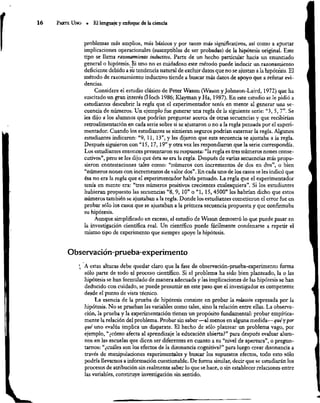 16 ParTE Uno *“ El lenguaje y enfoque de la ciencia
problemas más amplios, más básicos y por tanto más significativos, así como a aportar
implicaciones operacionales (susceptibles de ser probadas) de la hipótesis original. Este
upo se llama razonamiento inductivo, Parte de un hecho particular hacia un enunciado
general o hipótesis. Si uno no es cuidadoso este método puede inducir un razonamiento
deficiente debido a su tendencia natural de excluir datos que no se ajustan a la hipótesis. El
método de razonamiento inductivo tiende 2 buscar más datos de apoyo que a refutar evi-
dencias.
Considere el estudio clásico de Peter Wason (Wason y Johnson-Laird, 1972) que ha
suscitado un gran interés (Hoch 1986; Klayman y Ha, 1987). En este estudio se le pidió a
estudiantes descubrir la regla que el experimentador tenía en mente al generar una se-
cuencia de números. Un ejemplo fue generar una regla de la siguiente serie: “3, 5, 7”. Se
les dijo a los alumnos que podrían preguntar acerca de otras secuencias y que recibirían
retroalimentación en cada serie sobre si se ajustaron o no a la regla pensada por el experi-
mentador. Cuando los estudiantes se sintieran seguros podrían externar la regla. Algunos
estudiantes indicaron: “9, 11, 13”, y les dijeron que esta secuencia se ajustaba a la regla.
Después siguieron con “15, 17, 19” y otra vez les respondieron que la serie correspondía.
Los estudiantes entonces presentaron su respuesta: “la regla es tres números nones conse-
cutivos”, pero se les dijo que ésta no era la regla. Después de varias secuencias más propu-
sieron contestaciones tales como: “números con incrementos de dos en dos”, o bien
“números nones con incrementos de valor dos”. En cada uno de los casos se les indicó que
ésa no era la regla que el experimentador había pensado. La regla que el experimentador
tenía en mente era: “tres números positivos crecientes cualesquiera”. Si los estudiantes
hubieran propuesto las secuencias “8, 9, 10” o “1, 15, 4500” les habrían dicho que estos
números también se ajustaban a la regla. Donde los estudiantes cometieron el error fue en
probar sólo los casos que se ajustaban a la primera secuencia propuesta y que confirmaba
su hipótesis,
Aunque simplificado en exceso, el estudio de Wason demostró lo que puede pasar en
la investigación científica real. Un científico puede fácilmente condenarse a repetir el
mismo tipo de experimento que siempre apoye la hipótesis.
Observación-prueba-experimento
"A estas alturas debe quedar claro que la fase de observación-prueba-experimento forma
sólo parte de todo el proceso científico. Si el problema ha sido bien planteado, la o las
hipótesis se han formulado de manera adecuada y las implicaciones de las hipótesis se han
deducido con cuidado, se puede presumir en este paso que el investigador es competente
desde el punto de vista técnico.
La esencia de la prueba de hipótesis consiste en probar la relación expresada por la
hipótesis. No se prueban las variables corno tales, sino la relación entre ellas. La observa-
ción, la prueba y la experimentación tienen un propósito fundamental: probar empírica-
mente la relación del problema. Probar sin saber —al menos en alguna medida— qué y por
qué uno evalúa implica un disparate. El hecho de sólo plantear un problema vago, por
ejemplo, “¿cómo afecta al aprendizaje la educación abierta?” para después evaluar alum-
nos en las escuelas que dicen ser diferentes en cuanto a su “nivel de apertura”, o pregun-
tarnos: “¿cuáles son los efectos de la disonancia cognitiva?” para luego crear disonancia a
través de manipulaciones experimentales y buscar los supuestos efectos, todo esto sóla
podría llevarnos a información cuestionable. De forma similar, decir que se estudiarán los
procesos de atribución sin realmente saber lo que se hace, o sin establecer relaciones entre
las variables, constituye investigación sin sentido.
 