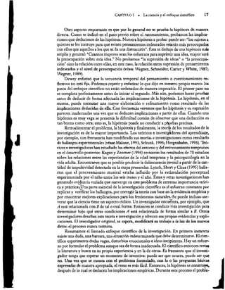 CaPÍTULO 1 » La ciencia y el enfoque científico 17
Otro aspecto importante es que por lo general no se prueba la hipótesis de manera
directa. Como se indicó en el paso previo sobre el razonamiento, probamos las implica-
ciones que deducimos de las hipótesis. Nuestra hipótesis a probar puede ser: “los sujetos a
quienes se les instruye para que eviten pensamientos indeseados estarán más preocupados
con ellos que aquellos a los que se da una distracción”. Ésta se dedujo de una hipótesis más
amplia y general: “Cuantos mayores sean los esfuerzos para suprimir una idea, mayor será
la preocupación sobre esta idea.” No probamos “la supresión de ideas” o “la preocupa-
ción” sino la relación entre ellas, en este caso, la relación entre supresión de pensamientos
indeseados y el nivel de preocupación (véase Wegner, Schneider, Carter y White, 1987;
Wegner, 1989).
Dewey enfatizó que la secuencia temporal del pensamiento o cuestionamiento re-
flexivos no está fija. Podemos repetir y enfatizar lo que dijo en muestro propio marco: los
pasos del enfoque científico no están ordenados de manera impecable. El primer paso no
se completa perfectamente antes de iniciar el segundo. Más aún, podemos hacer pruebas
antes de deducir de forma adecuada las implicaciones de la hipótesis. La hipótesis, en sí
misma, puede necesitar una mayor elaboración o refinamiento como resultado de las
implicaciones deducidas de ella. Con frecuencia veremos que las hipótesis y su expresión
parecen inadecuadas una vez que se deducen implicaciones a partir de ellas. Cuando una
hipótesis es muy vaga se presenta la dificultad común de observar que una deducción es
tan buena como otra; esto es, la hipótesis puede no conducir a pduebas precisas.
Retroalimentar el problema, la hipótesis y finalmente, la teorfa de los resultados de la
investigación es de la mayor importancia. Los teóricos e invesigádores del aprendizaje,
por ejemplo, con frecuencia han modificado sus teorías e investigaciones como resultado
de hallazgos experimentales (véase Malone, 1991; Schunk, 1996; Hergenhahn, 1996). Teó-
ricos e investigadores han estudiado los efectos del entorno y del entrenamiento tempranos
en el desarrollo posterior. Kagan y Zentner (1996) revisaron los resultados de 70 estudios
sobre las relaciones entre las experiencias de la edad temprana y la psicopatología en la
vida adulta. Encontraron que es posible predecir la delincuencia juvenil a partir de la can-
tidad de impulsividad detectada en la etapa preescolar. Lynch, Short y Chua (1995) halla-
ron que el procesamiento musical estaba influido por la estimulación perceptual
experimentada por el niño entre los seis meses y el año. Estas y otras investigaciones han
generado evidencia variada que converge en este problema de extrema importancia teóri-
ca y práctica, Una parte esencial de la investigación científica es el esfuerzo constante por
replicar y verificar los hallazgos, por corregir la teoría con base en la evidencia empírica y
por encontrar mejores explicaciones para los fenómenos naturales.-Se puede incluso ase-
verar que la ciencia tiene un aspecto cíclico. Un investigador encuentra, por ejemplo, que
A está relacionada con B de tal o cual forma. Entonces se conduce más investigación para
determinar bajo qué otras condiciones 4 está relacionada de forma similar a B. Otros
investigadores desafían esta teoría e investigación y ofrecen sus propias evidencias y expli-
caciones. El investigador original, se espera, modificará su trabajo a la luz de los nuevos
datos: el proceso nunca termina.
Resumamos el llamado enfoque científico de la investigación. En primera instancia
existe una duda, una barrera, una situación indeterminada que debe determinarse. El cien-
tífico experimenta dudas vagas, disturbios emocionales e ideas incipientes. Hay un esfuer-
zo por formular el problema aunque sea de forma inadecuada. El científico entonces revisa
la literatura y busca en su propia experiencia y en la de otros. Es frecuente que el investi-
gador tenga que esperar un momento de inventiva: puede ser que ocurra, puede ser que
no. Una vez que se cuenta con el problema formulado, con la o las preguntas básicas
expresadas de manera apropiada, el resto es más fácil. Entonces, la hipótesis se construye,
después de lo cual se deducen las implicaciones empíricas. Durante este proceso el prable-
 
