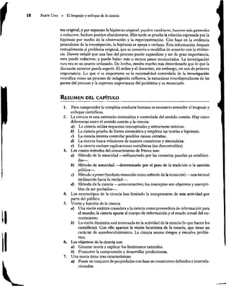 13 ParTE Uno = El lenguaje y enfoque de la ciencia
ma original, y por supuesto la hipótesis original, pueden cambiarse, hacerse más generales
o reducirse. Incluso pueden abandonarse. Más tarde se prueba la relación expresada por la
hipótesis por medio de la observación y la experimentación. Con base en la evidencia
procedente de la investigación, la hipótesis se apoya o rechaza. Esta información después
retroalimenta al problema original, que se conserva o modifica de acuerdo con la eviden-
cia. Dewey señaló que una fase del proceso puede expandirse y ser de gran importancia,
otra puede reducirse, y puede haber más o menos pasos involucrados. La investigación
rara vez es un asunto ordenado. De hecho, resulta mucho más desordenado que lo que la
discusión anterior pueda sugerir. El orden y el desorden, sin embargo, no son de primera
importancia. Lo que sí es importante es la racionalidad controlada de la investigación
científica como un proceso de indagación reflexiva, la naturaleza interdependiente de las
partes del proceso y la suprema importancia del problema y su enunciado.
RESUMEN DEL CAPÍTULO
1. Para comprender la compleja conducta humana es necesario entender el lenguaje y
enfoque científicos.
2. La ciencia es una extensión sistemática y controlada del sentido común. Hay cinco
diferencias entre el sentido común y la ciencia:
a) La ciencia utiliza esquemas conceptuales y estructuras teóricas.
b) La ciencia prueba de forma sistemática y empírica las teorías e hipótesis.
c) La ciencia intenta controlar posibles causas extrañas.
d) La ciencia busca relaciones de manera consciente y sistemática.
e) La ciencia excluye explicaciones metafísicas (no demostrables).
3. Los cuatro métodos del conocimiento de Peirce son:
a) Método de la tenacidad —influenciado por las creencias pasadas ya estableci-
das—.
b) Método de autoridad —determinado por el peso de la tradición o la sanción
pública—.
e) Método a priori (también conocido como método de la intuición) —una natural
inclinación hacia la verdad—.
d) Método de la ciencia —autocorrectivo; los conceptos son objetivos y suscepti-
bles de ser probados—.
4, Los estereotipos de la ciencia han limitado la comprensión de esta actividad por
parte del público.
5. Visión y función de la ciencia
a) Una visión estática considera a la ciencia como proveedora de información para
el mundo; la ciencia aporta al cuerpo de información y al estado actual del co-
nocimiento.
b) La visión dinámica está interesada en la actividad de la ciencia (lo que hacen los
científicos). Con ello aparece la visión heurística de la ciencia, que tiene un
carácter de autodescubrimiento. La ciencia asume riesgos y resuelve proble-
mas.
6. Los objetivos de la ciencia son:
a) Generar teoría y explicar los fenómenos naturales.
b) Promover la comprensión y desarrollar predicciones.
7. Una teoría tiene tres características:
4) Posee un conjunto de propiedades con base en constructos definidos e interrela-
cionados.
 