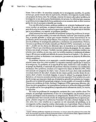 22 ParTE UNO = El lenguaje y enfoque de la ciencia
blerna. Esto se debe a la naturaleza compleja de la investigación científica. Es posible
incluso que, pueda tomarle años de exploración, reflexión e investigación el poder definir
una pregunta de forma clara. Sin embargo, enunciar de manera adecuada el problema de
investigación es una de las partes fundamentales del proceso. La dificultad para enunciar
un problema de investigación de forma satisfactoria en un momento dado no debe hacernos
perder de vista lo necesario y deseable que resulta.
Con esta dificultad en mente, podemos establecer un principio fundamental: si que-
remos resolver un problema, en general debemos conocerlo. Se puede decir que gran
parte de la solución estriba en conocer lo que se trata de hacer. Otra parte está en entender
qué es un problema y, en especial, un problema científico.
¿Qué constituye un buen enunciado del problema? Aunque los problemas de investi-
gación difieren en gran medida y no existe una fórmula “correcta” para enunciar proble-
mas, es posible aprender y utilizar para nuestro beneficio ciertas características de los
problemas y de los enunciados de problemas. Para empezar, consideremos dos o tres ejem-
plos de problemas de investigación publicados y estudiemos sus características. Primero,
tomemos el problema del estudio realizado por Hurlock (1925), mencionado en el capí-
tulo 1: ¿Cuáles son los efectos de diferentes tipos de incentivos en el rendimiento del
alumno? Observe que el problema está enunciado en forma de pregunta. En este campo,
la forma más simple es la mejor. También conviene señalar que el problema establece una
relación entre variables, en este caso, entre las variables incentivos y rendimiento del alumno
(logro). (El término variable será definido de manera formal en el capítulo 3. Por ahora, se
usará para nombrar un fenómeno o un constructo, que asume un conjunto de diferentes
valores numéricos.)
Un problema, entonces, es un enunciado u oración interrogativa que pregunta: ¿qué
relación existe entre dos o más variables? La respuesta constituye aquello que se busca en
la investigación. Un problema, en la mayoría de los casos, tendrá dos o más variables. En
el ejemplo de Hurlock, el enunciado del problema relaciona incentivos con rendimiento
del alumno. Otro problema, estudiado en el experimento clásico de Bahrick (1984, 1992)
está asociado con preguntas de edad y vejez: ¿Cuánto de lo que ahora estás estudiando
recordarás dentro de diez años? ¿Cuánto de esto mismo podrás recordar dentro de cin-
cuenta años? ¿Cuánto recordarás después, si nunca lo utilizas? La pregunta formal de
Bahrick es: ¿la memoria semántica involucra procesos separados? Una variable es la canti-
dad de tiempo que transcurre desde que el material se aprendió por primera vez; la segun-
da podría ser la calidad del aprendizaje original; y la otra variable es el recuerdo (u olvido).
Veamos otro problema de Little, Sterling y Tingstrom (1996), que es muy diferente: ¿In-
fluyen las claves geográficas y las características raciales en la atribución (culpa percibida)?
Una variable son las claves geográficas; la segunda sería la información racial, y la tercera,
la atribución.
No todos los problernas de investigación contienen dos o más variables claras. Por
ejemplo, en psicología experimental, el foco de la investigación con frecuencia está en
procesos psicológicos como la memoria y la categorización. Rosch (1973) en su influyente
y justificadamente bien conocido estudio de categorías perceptuales hizo la siguiente pre-
gunta: ¿Existen categorías no arbitrarias (“naturales”) de color y forma? Aunque la rela-
ción entre dos o más variables no es aparente en este enunciado del problema, en la
investigación real las categorías estaban relacionadas con el aprendizaje. Hacia el final de
este libro se verá que los problemas de investigación factorial analítica también carecen
' Cuando referimos problemas e hipótesis de la literatura, no siempre usamos las palabras de los autores. De
hecho, los enunciados de muchos de los problernas son nuestros y no de los autores citados. Algunos autores sólo
usan enunciados de problemas, algunos sólo hipótesis, y otros usan ambos,
 