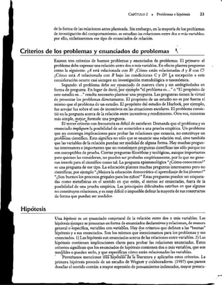 CAPÍTULO 2 =. Problemas e hipótesis 23
de la forma de las relaciones antes planteada. Sin embargo, en la mayoría de los problemas
de investigación del comportamiento, se estudian las relaciones entre dos o más variables:
por ello, enfatizaremos ese tipo de enunciados de relación.
.
Criterios de los problemas y enunciados de problemas A'
Existen tres criterios de buenos problemas y enunciados de problemas. El primero: el
problema debe expresar una relación entre dos o más variables. En efecto plantea preguntas
como la siguiente: ¿A está relacionada con B? ¿Cómo están relacionadas Á y B con C?
¿Cómo está A relacionada con B bajo las condiciones C' y D? La excepción a esta
consideración ocurre casi siempre en investigación metodológica o taxonómica.
Segundo: el problema debe ser enunciado de manera clara ysin ambigúedades en
forma de pregunta. En Ingar de decir, por ejemplo “el problema es...” o “El propósito de
este estudio es...” resulta necesario plantear una pregunta. Las preguntas tienen la virtud
de presentar los problemas directamente. El propósito de un estudio no es por fuerza el
mismo que el problema de un estudio. El propósito del estudio de Hurlock, por ejemplo,
fue arrojar luz sobre el uso de incentivos en las situaciones escolares. El problema consis-
tió en la pregunta acerca de la relación entre incentivos y rendimiento. Otra vez, mientras
más simple, mejor; formule una pregunta.
El tercer criterio con frecuencia es difícil de satisfacer. Demanda que el problema y su
enunciado impliquen la posibilidad de ser sometidos a una prueba empírica. Un problema
que no contenga implicaciones para probar las relaciones que enuncia, no constituye un
problema científico, Esto significa no sólo que se enuncie una relación real, sino también
que las variables de la relación puedan ser medidas de alguna forma. Hay muchas pregun-
tas interesantes e importantes que no constituyen preguntas científicas tan sólo porque no
son susceptibles de prueba. Ciertas preguntas filosóficas y teológicas, aunque importantes
para quienes las consideran, no pueden ser probadas empíricamente, por lo que no gene-
ran interés para el científico como tal. La pregunta epistemológica “¿Cómo conocemos?”
es una pregunta de ese tipo. La educación plantea muchas preguntas interesantes pero no
científicas, por ejemplo “¿Mejora la educación democrática el aprendizaje de los jóvenes?”
“¿Son buenos los procesos grupales para los niños?” Estas preguntas pueden ser etiqueta-
das como metafísicas en el sentido en que están, al menos así enunciadas, fuera de la
posibilidad de una prueba empírica. Las principales dificultades estriban en que algunas
no constituyen relaciones, y es muy difícil o imposible definir la mayoría de sus constructos
de forma que puedan ser medidos.
Hipótesis
Una bipótesis es un enunciado conjetural de la relación entre dos o más variables. Las
hipótesissiempre se presentan en forma de enunciados declarativos y relacionan, de manera
general o específica, variables con variables. Hay dos criterios que definen a las “buenas”
hipótesis y a sus enunciados. Son los mismos que mencionamos para los problemas y sus
enunciados. 1) Las hipótesis son enunciados acerca de las relaciones entre variables. 2) Las
hipótesis contienen implicaciones claras para probar las relaciones enunciadas. Estos
criterios significan que los enunciados de hipótesis contienen dos o más variables, que son
medibles o pueden serlo, y que €especifican cómo están relacionadas las variables.
“Permítanos mencionar tres hipótesis
de la hiteratura y aplicarles estos criterios. La
primera hipótesis procede de un estudio de Wegner y colaboradores. (1987) que. parece
desafiar el sentido común: a mayor supresión de pensamientos indeseados, mayor preocu-
 