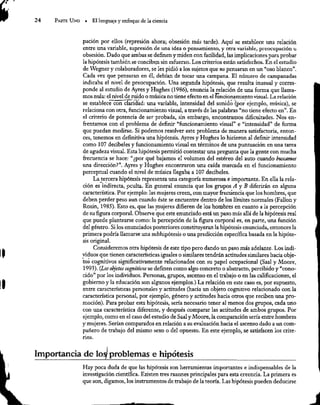 24 Parte Uno » El lenguaje y enfoque de la ciencia
pación por ellos (represión ahora; obsesión más tarde). Aquí se establece una relación
entre una variable, supresión de una idea o pensamiento, y otra variable, preocupación u
obsesión. Dado que ambas se definen y miden con facilidad, las implicaciones para probar
la hipótesis también se conciben sin esfuerzo. Los criterios están satisfechos. En el estudio
de Wegner y colaboradores, se les pidió a los sujetos que 20 pensaran en un “oso blanco”.
Cada vez que pensaran en él, debían de tocar una campana. El número de campanadas
indicaba el nivel de preocupación. Una segunda hipótesis, que resulta inusual y corres-
ponde al estudio de Ayres y Hughes (1986), enuncia la relación de una forma que llama-
mos mula: el nivel de ruido o música no tiene efecto en el funcionamiento visual. La relación
se establece con claridad: una variable, intensidad del sonido (por ejemplo, música), se
relaciona con otra, funcionamiento visual, a través de las palabras “no tiene efecto en”. En
el criterio de potencia de ser probada, sin embargo, encontramos dificultades. Nos en-
frentamos con el problema de definir “funcionamiento visual” e “intensidad” de forma
que puedan medirse. Si podemos resolver este problema de manera satisfactoria, enton-
ces, tenemos en definitiva una hipótesis. Ayres y Hughes lo hicieron al definir intensidad
como 107 decibeles y funcionamiento visual en términos de una puntuación en una tarea
de agudeza visual. Esta hipótesis permitió contestar una pregunta que la gente con mucha
frecuencia se hace: “¿por qué bajamos el volumen del estéreo del auto cuando buscamos
una dirección?”. Ayres y Hughes encontraron una caída marcada en el funcionamiento
perceptual cuando el nivel de música llegaba a 107 decibeles.
La tercera hipótesis representa una categoría numerosa e importante, En ella la rela-
ción es indirecta, oculta. En general enuncia que los grupos A y B diferirán en alguna
característica. Por ejemplo: las mujeres creen, con mayor frecuencia que los hombres, que
deben perder peso aun cuando éste se encuentre dentro de los límites normales (Fallon y
Rozin, 1985). Esto es, que las mujeres difieren de los hombres en cuanto a la percepción
de su figura corporal. Observe que este enunciado está un paso más allá de la hipótesis real
que puede plantearse como: la percepción de la figura corporal es, en parte, una función
del género. Si los enunciados posteriores constituyeran la hipótesis enunciada, entonces la
primera podría llamarse una subhipótesis o una predicción específica basada en la hipóte-
sis original.
Consideremos otra hipótesis de este tipo pero dando un paso más adelante. Los indi-
viduos que tienen características iguales o similares tendrán actitudes similares hacia obje-
tos cognitivos significativamente relacionados con su papel ocupacional (Saal y Moore,
1993). (Los objetos cognitivos se definen como algo concreto o abstracto, percibido y “cono-
cido” por los individuos, Personas, grupos, ascenso en el trabajo o en las calificaciones, el
gobierno y la educación son algunos ejemplos.) La relación en este caso es, por supuesto,
entre características personales y actitudes (hacia un objeto cognitivo relacionado con la
característica personal, por ejemplo, género y actitudes hacia otros que reciben una pro-
moción). Para probar esta hipótesis, sería necesario tener al menos dos grupos, cada uno
con una característica diferente, y después comparar las actitudes de ambos grupos. Por
ejemplo, como en el caso del estudio de Saal y Moore, la comparación sería entre hombres
y mujeres. Serían comparados en relación a su evaluación hacia el ascenso dado a un com-
pañero de trabajo del mismo sexo o del opuesto. En este ejemplo, se satisfacen los crite-
rios.
Importancia de log problemas e hipótesis
Hay poca duda de que las hipótesis son herramientas importantes e indispensables de la
investigación científica. Existen tres razones principales para esta creencia. La primera es
que son, digamos, los instrumentos de trabajo de la teoría. Las hipótesis pueden deducirse
 