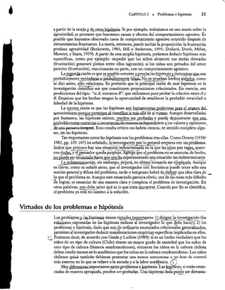 Ó CAPÍTULO 2 » Problemas e hipótesis 25
a partir de la teoría y de otras hipótesis. Si por ejemplo, trabajamos en una teoría sobre la
agresividad, se presume que buscamos causas y efectos del comportamiento agresivo. Es
posible que hayamos observado casos de comportamiento agresivo ocurrido después de
circunstancias frustrantes. La teoría, entonces, puede incluir la proposición: la frustración
produce agresividad (Berkowitz, 1983; Dill y Anderson, 1995; Dollard, Doob, Miller,
Movrer, y Sears, 1939). A partir de esta amplia hipótesis, podemos deducir hipótesis más
específicas, como por ejemplo: impedir que los niños alcancen sus metas deseadas
(frustración) generará pleitos entre ellos (agresión); si los niños son privados del amor
paterno (frustración), reaccionarán en parte, con un comportamiento agresivo.
La segunda. razón es que es posible someter a prueba las hipótesis
y demostrar que son
probablemente yverdaderas.o probablemente falsas. No se prueban hechos aislados, como
-se dijo antes, sólo relaciones. Es probable que la principal razón de usar hipótesis en la
investigación científica sea que constituyen proposiciones relacionales. En esencia, son
predicciones del tipo: “si.
A, entonces B”, que utilizamos para probar la relación entre A y
B. Dejamos que los hechos tengan la oportunidad de establecer la probable veracidad o
falsedad de lahipótesis.
La tercera razón es que las hipótesis son herramientas poderosas para el avance del
conocimienta porque permiten al científico irmás.allá de sí mismo. Aunque desarrolladas
por humanos, las hipótesis existen, pueden ser probadas y puede demostrarse que son.
probablemente correctas o incorrectas de manera independiente a los valores y opiniones_
de unz
persone-fsesges). Esto resulta crítico: no habría ciencia, en sentido completo algu-
no, sin las hipótesis.
Tan importantes como las hipótesis son losproblemas tras ellas. Como Dewey (1938/
1982, pp. 105-107) ha señalado, la 1
1 investigación. por logeneral empieza con un problema.
Indica que primero hay una situación indeterminada en la que las ideas son vagas, apare-
cen dudas,
y el pensador queda perplejo. Agrega qu
que el problema no se enuncia; de hecho,
no puede se
se4 enunciado hasta que uno ha experimentado una situación tan indeterminante.
La indeterminación, sin embargo, deberá, en última instancia ser eliminada. Aunque
es cierto, como se señaló antes, que el investigador con frecuencia puede tener sólo una
noción general y difusa del problema, tarde o temprano habrá de definir una idea clara de
lo que el problema es. Aunque este enunciado parezca obvio, una ;de las cosas más difíciles
de lograr, es enunciar de una manera clara y completa el problema de investigación. En
otras palabras, uno debe saber qué es lo que trata encontrar. Cuando por fin se identifica,
el problema ya está en camino ala solución.
Virtudes de los problemas e hipótesis
Los problemas y las
bipóresis tienen virtudesimportantes: 1) dirigen
la investigación (las
relaciones expresadas en las hipótesis indican al investigador lo que debe hacer); 2) los
problemas
e hipótesis, dado que son de ordinario enunciados relacionales generalizados,
permiten al investigador deducir manifestaciones empíricas específicas implicadas en ellos.
t 1 Podemos decir, de acuerdo con Guida y Ludlow (1989): si es un hecho verdadero que los
niños de un tipo de cultura (Chile) tienen un mayor grado de ansiedad que los niños de
otro tipo de cultura (blancos estadounidenses), entonces los niños en la cultura chilena
deben rendir menos en lo académico que los niños en la cultura estadounidense. Los niños
chilenos quizá también debieran presentar una menor autoestima o un locus de control
más externo en lo que se refiere a la escuela y a la labor académica. 0,
Hay diferencias importantes entre problemas e hipótesis. Las hipótesis, si están enun-
ciadas de manera apropiada, pueden ser probadas. Una hipótesis dada puede ser demasia-
 