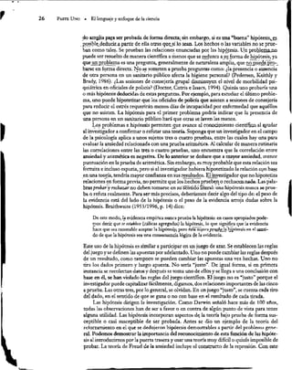 26 PArTE Uno « El lenguaje y enfoque de la ciencia
do amplia para ser probada de forma directa; sin embargo, si es una “buena” hipótesis,
es.
posible deducir
a partir de ella otras que
sí lo sean, Los hechos o las variables no se prue-
ban como tales, Se prueban las relaciones enunciadas por las hipótesis. Un problema
no
puede ser resuelto de manera científica a menos que se reduzca a su forma de hipótesis, ya
que un problema es una pregunta, generalmente de nawraleza amplia, que nopuede
p:
pro-
barse en forma directa. No se someten a prueba preguntas como: ¿la presencia o ausencia
de otra persona en un sanitario público afecta la higiene personal? (Pedersen, Keithly y
Brady, 1986). ¿Las sesiones de consejería grupal disminuyen el nivel de morbilidad psi-
quiátrica en oficiales de policía? (Doctor, Cutris e Issacs, 1994). Quizás uno probaría una
o más hipótesis deducidas de estas preguntas. Por ejemplo, para estudiar el último proble-
ma, uno puede hipotetizar que los oficiales de policía que asisten a sesiones de consejería
para reducir el estrés requerirán menos días de incapacidad por enfermedad que aquéllos
que no asisten. La hipótesis para el primer problema podría indicar que la presencia de
una persona en un sanitario público hará que otras se laven las manos.
Los problemas e hipótesis permiten que avance el conocimiento científico al ayudar
al invesúgador a confirmar o refutar una teoría. Suponga que un invesugador en el campo
de la psicología aplica a unos sujetos tres o cuatro pruebas, entre las cuales hay una para
evaluar la ansiedad relacionada con una prueba ariuméuca. Al calcular de manera rutinaria
las correlaciones entre las tres o cuatro pruebas, uno encuentra que la correlación entre
ansiedad y aritnética es negativa. De lo anterior se deduce que a mayor ansiedad, menor
puntuación en la prueba de aritmética. Sin embargo, es muy probable que esta relación sea
fortuita e incluso espuria, pero si el investigador hubiera hipotetizado la relación con base
en una teoría, tendría mayor confianza en sus resultados. Elinvestigador que no hipotetiza
relaciones en forma previa, no permite que los hechos prueben o rechacen nada. Las pala-
bras probar
y rechazar no deben tomarse en suséntido literal: una hipótesis nunca se prue-
ba o refuta realmente. Para ser más precisos, deberíamos decir algo del tipo de: el peso de
la evidencia está del lado de la hipótesis o el peso de la evidencia arroja dudas sobre la
hipótesis. Braithwaite (1953/1996, p. 14) dice:
De este modo, la evidencia empírica nunca prueba la hipótesis: en casos apropiados pode-
mos decir que se establece (¡tálicas agregadas) la hipótesis, lo que significa que la evidencia
hace que sea razonable aceptar la hipótesis; pero ésta nunca prueba
la
lahipótesis en el senti-
A
do de que la hipótesis sea una consecuencia lógica de la evidencia.
Este uso de la hipótesis es similar a participar en un juego de azar. Se establecen las reglas
del juego y se definen las apuestas por adelantado. Uno no puede cambiar las reglas después
de un resultado, como tampoco se pueden cambiar las apuestas una vez hechas, Uno no
tira los dados primero y luego apuesta. No sería “justo”. De igual forma, si en primera
instancia se recolectan datos y después se toma uno de ellos y se llega a una conclusión con
base en él, se han violado las reglas del juego científico. El juego no es “justo” porque el
investigador puede capitalizar fácilmente, digamos, dos relaciones importantes de las cinco
a prueba. Las otras tres, por lo general, se olvidan. En un juego “justo”, se cuenta cada tiro
del dado, en el sentido de que se gana o no con base en el resultado de cada tirada.
Las hipótesis dirigen la investigación. Como Darwin señaló hace más de 100 años,
todas las observaciones han de ser a favor o en contra de algún punto de vista para tener
alguna utilidad. Las hipótesis incorporan aspectos de la teoría bajo prueba de forma sus-
ceptible o casi susceptible de ser probada. Ántes se dio un ejemplo de la teoría del
reforzamiento en el que se dedujeron hipótesis demostrables a partir del problema gene-
ral. Podemos demostrar la importancia del reconocimiento de esta función de las hipóte-
sis al introducirnos por la puerta trasera y usar una teoría muy difícil o quizás imposible de
probar. La teoría de Freud de la ansiedad incluye el constructo de la represión. Con este
 