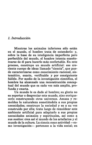 1. Introducción
Mientras los animales inferiores sólo están
en el mundo, el hombre trata de entenderlo: y,
sobre la base de su inteligencia imperfecta pero
perfectible del mundo, el hombre intenta enseño-
rearse de él para hacerlo más confortable. En este
proceso, construye un mundo artificial: ese cre-
ciente cuerpo de ideas llamado “ciencia”, que pue-
de caracterizarse como conocimiento racional, sis-
temático, exacto, verificable y por consiguiente
falible. Por medio de la investigación científica, el
hombre ha alcanzado una reconstrucción concep-
tual del mundo que es cada vez más amplia, pro-
funda y exacta.
Un mundo le es dado al hombre; su gloria no
es soportar o despreciar este mundo, sino enrique-
cerlo construyendo otros universos. Amasa y re-
moldea la naturaleza sometiéndola a sus propias
necesidades; construye la sociedad y es a su vez
construido por ella; trata luego de remoldear este
ambiente artificial para adaptarlo a sus propias
necesidades animales y espirituales, así como a
sus sueños: crea así el mundo de los artefactos y el
mundo de la cultura. La ciencia como actividad —<co-
mo investigación— pertenece a la vida social; en
 