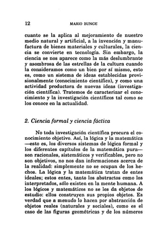 12 MARIO BUNGE
cuanto se la aplica al mejoramiento de nuestro
medio natural y artificial, a la invención y manu-
factura de bienes materiales y culturales, la cien-
cia se convierte en tecnología. Sin embargo, la
ciencia se nos aparece como la más deslumbrante
y asombrosa de las estrellas de la cultura cuando
la consideramos como un bien por sí mismo, esto
es, como un sistema de ideas establecidas provi-
sionalmente (conocimiento científico), y como una
actividad productora de nuevas ideas (investiga-
ción científica). Tratemos de caracterizar el cono-
cimiento y la investigación científicos tal como se
los conoce en la actualidad.
2. Ciencia formal y ciencia fáctica
No toda investigación científica procura el co-
nocimiento objetivo. Así, la lógica y la matemática
—esto es, los diversos sistemas de lógica formal y
los diferentes capítulos de la matemática pura—
son racionales, sistemáticos y verificables, pero no
son objetivos, no nos dan informaciones acerca de
la realidad: simplemente no se ocupan de los he-
chos. La lógica y la matemática tratan de entes
ideales; estos entes, tanto los abstractos como los
interpretados, sólo existen en la mente humana. A
los lógicos y matemáticos no se les da objetos de
estudio: ellos construyen sus propios objetos. Es
verdad que a menudo lo hacen por abstracción de
objetos reales (naturales y sociales), como es el
caso de las figuras geométricas y de los números
 