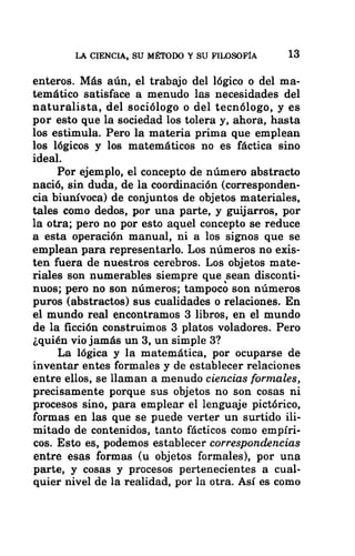 LA CIENCIA, SU MÉTODO Y SU FILOSOFÍA 13
enteros. Más aún, el trabajo del lógico o del ma-
temático satisface a menudo las necesidades del
naturalista, del sociólogo o del tecnólogo, y es
por esto que la sociedad los tolera y, ahora, hasta
los estimula. Pero la materia prima que emplean
los lógicos y los matemáticos no es fáctica sino
ideal.
Por ejemplo, el concepto de número abstracto
nació, sin duda, de la coordinación (corresponden-
cia biunívoca) de conjuntos de objetos materiales,
tales como dedos, por una parte, y guijarros, por
la otra; pero no por esto aquel concepto se reduce
a esta operación manual, ni a los signos que se
emplean para representarlo. Los números no exis-
ten fuera de nuestros cerebros. Los objetos mate-
riales son numerables siempre que sean disconti-
nuos; pero no son números; tampoco son números
puros (abstractos) sus cualidades o relaciones. En
el mundo real encontramos 3 libros, en el mundo
de la ficción construimos 3 platos voladores. Pero
¿quién vio jamás un 3, un simple 3?
La lógica y la matemática, por ocuparse de
inventar entes formales y de establecer relaciones
entre ellos, se llaman a menudo ciencias formales,
precisamente porque sus objetos no son cosas ni
procesos sino, para emplear el lenguaje pictórico,
formas en las que se puede verter un surtido ili-
mitado de contenidos, tanto fácticos como empíri-
cos. Esto es, podemos establecer correspondencias
entre esas formas (u objetos formales), por una
parte, y cosas y procesos pertenecientes a cual-
quier nivel de la realidad, por la otra. Así es como
 