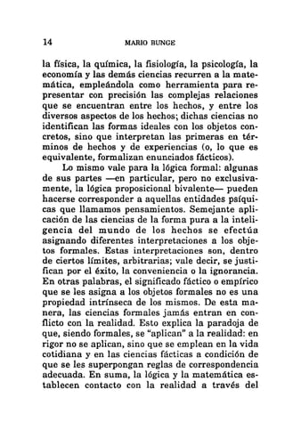 14 MARIO BUNGE
la física, la química, la fisiología, la psicología, la
economía y las demás ciencias recurren a la mate-
mática, empleándola como herramienta para re-
presentar con precisión las complejas relaciones
que se encuentran entre los hechos, y entre los
diversos aspectos de los hechos; dichas ciencias no
identifican las formas ideales con los objetos con-
cretos, sino que interpretan las primeras en tér-
minos de hechos y de experiencias (o, lo que es
equivalente, formalizan enunciados fácticos).
Lo mismo vale para la lógica formal: algunas
de sus partes —en particular, pero no exclusiva-
mente, la lógica proposicional bivalente— pueden
hacerse corresponder a aquellas entidades psíqui-
cas que llamamos pensamientos. Semejante apli-
cación de las ciencias de la forma pura a la inteli-
gencia del mundo de los hechos se efectúa
asignando diferentes interpretaciones a los obje-
tos formales. Estas interpretaciones son, dentro
de ciertos límites, arbitrarias; vale decir, se justi-
fican por el éxito, la conveniencia o la ignorancia.
En otras palabras, el significado fáctico o empírico
que se les asigna a los objetos formales no es una
propiedad intrínseca de los mismos. De esta ma-
nera, las ciencias formales jamás entran en con-
flicto con la realidad. Esto explica la paradoja de
que, siendo formales, se “aplican” a la realidad: en
rigor no se aplican, sino que se emplean en la vida
cotidiana y en las ciencias fácticas a condición de
que se les superpongan reglas de correspondencia
adecuada. En suma, la lógica y la matemática es-
tablecen contacto con la realidad a través del
 