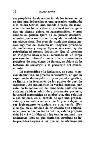 16 MARIO BUNGE
ese propósito. La demostración de los teoremas no
es sino una deducción: es una operación confinada
a la esfera teórica, aun cuando a veces los teore-
mas mismos (no sus demostraciones) sean sugeri-
dos en alguna esfera extramatemática, y aun
cuando su prueba (pero no su primer descubri-
miento) pueda realizarse con ayuda de calculado-
ras electrónicas. Por ejemplo, cualquier demostra-
ción rigurosa del teorema de Pitágoras prescinde
de mediciones y emplea figuras sólo como ayuda
psicológica al proceso deductivo. Que el teorema
de Pitágoras haya sido el resultado de un largo
proceso de inducción conectado a operaciones
prácticas de mediciones de tierras, es objeto de la
historia, la sociología y la psicología del conoci-
miento.
La matemática y la lógica son, en suma, cien-
cias deductivas. El proceso constructivo, en que la
experiencia desempeña un gran papel sugestivo,
se limita a la formación de los puntos de partida
(axiomas). En matemática la verdad consiste, por
esto, en la coherencia del enunciado dado con un
sistema de ideas admitido previamente: por esto,
la verdad matemática no es absoluta, sino relativa
a ese sistema, en el sentido de que una proposi-
ción que es válida en una teoría puede dejar de
ser lógicamente verdadera en otra teoría. (Por
ejemplo, en el sistema de aritmética que emplea-
mos para contar las horas del día, vale la proposi-
ción 24 + 1 = 1.) Más aún las teorías matemáticas
abstractas, esto es, que contienen términos no in-
terpretados (signos a los que no se atribuye un
 