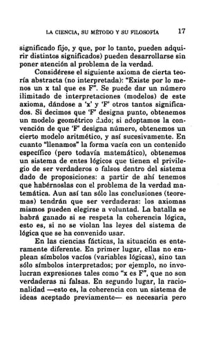 LA CIENCIA, SU MÉTODO Y SU FILOSOFÍA 17
significado fijo, y que, por lo tanto, pueden adqui-
rir distintos significados) pueden desarrollarse sin
poner atención al problema de la verdad.
Considérese el siguiente axioma de cierta teo-
ría abstracta (no interpretada): “Existe por lo me-
nos un x tal que es F”. Se puede dar un número
ilimitado de interpretaciones (modelos) de este
axioma, dándose a “x” y “F” otros tantos significa-
dos. Si decimos que 'F” designa punto, obtenemos
un modelo geométrico dado; si adoptamos la con-
vención de que “F” designa número, obtenemos un '
cierto modelo aritmético, y así sucesivamente. En
cuanto “llenamos” la forma vacía con un contenido
específico (pero todavía matemático), obtenemos
un sistema de entes lógicos que tienen el privile-
gio de ser verdaderos o falsos dentro del sistema
dado de proposiciones: a partir de ahí tenemos
que habérnoslas con el problema de la verdad ma-
temática. Aun así tan sólo las conclusiones (teore-
mas) tendrán que ser verdaderas: los axiomas
mismos pueden elegirse a voluntad. La batalla se
habrá ganado si se respeta la coherencia lógica,
esto es, si no se violan las leyes del sistema de
lógica que se ha convenido usar.
En las ciencias fácticas, la situación es ente-
ramente diferente. En primer lugar, ellas no em-
plean símbolos vacíos (variables lógicas), sino tan
sólo símbolos interpretados; por ejemplo, no invo-
lucran expresiones tales como “x es F”, que no son
verdaderas ni falsas. En segundo lugar, la racio-
nalidad —esto es, la coherencia con un sistema de
ideas aceptado previamente— es necesaria pero
 