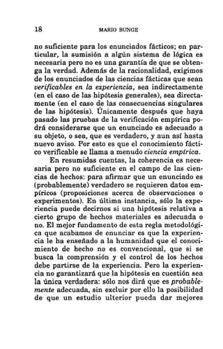 18 MARIO BUNCE
no suficiente para los enunciados fácticos; en par-
ticular, la sumisión a algún sistema de lógica es
necesaria pero no es una garantía de que se obten-
ga la verdad. Además de la racionalidad, exigimos
de los enunciados de las ciencias fácticas que sean
verificables en la experiencia, sea indirectamente
(en el caso de las hipótesis generales), sea directa-
mente (en el caso de las consecuencias singulares
de las hipótesis). Unicamente después que haya
pasado las pruebas de la verificación empírica po-
drá considerarse que un enunciado es adecuado a
su objeto, o sea, que es verdadero, y aun así hasta
nuevo aviso. Por esto es que el conocimiento fácti-
co verificable se llama a menudo ciencia empírica.
En resumidas cuentas, la coherencia es nece-
saria pero no suficiente en el campo de las cien-
cias de hechos: para afirmar que un enunciado es
(probablemente) verdadero se requieren datos em-
píricos (proposiciones acerca de observaciones o
experimentos). En última instancia, sólo la expe-
riencia puede decirnos si una hipótesis relativa a
cierto grupo de hechos materiales es adecuada o
no. El mejor fundamento de esta regla metodológi-
ca que acabamos de enunciar es que la experien-
cia le ha enseñado a la humanidad que el conoci-
miento de hecho no es convencional, que si se
busca la comprensión y el control de los hechos
debe partirse de la experiencia. Pero la experien-
cia no garantizará que la hipótesis en cuestión sea
la única verdadera: sólo nos dirá que es probable-
mente adecuada, sin excluir por ello la posibilidad
de que un estudio ulterior pueda dar mejores
 