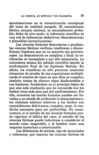 LA CIENCIA, SU MÉTODO Y SU FILOSOFÍA 19
aproximaciones en la reconstrucción conceptual
del trozo de realidad escogido. El conocimiento
fáctico, aunque racional, es esencialmente proba-
ble; dicho de otro modo: la inferencia científica es
una red de inferencias deductivas (demostrativas)
y plausibles (inconcluyentes).
Las ciencias formales demuestran o prueban;
las ciencias fácticas verifican (confirman o discon-
firman) hipótesis que en su mayoría son provisio-
nales. La demostración es completa y final; la ve-
rificación es incompleta y por ello temporaria. La
naturaleza misma del método científico impide la
confirmación final de las hipótesis fácticas. En
efecto, los científicos no sólo procuran acumular
elementos de prueba de sus suposiciones multipli-
cando el número de casos en que ellas se cumplen;
también tratan de obtener casos desfavorables a
sus hipótesis, fundándose en el principio lógico de
que una sola conclusión que no concuerde con los
hechos tiene más peso que mil confirmaciones. Por
ello, mientras las teorías formales pueden ser lle-
vadas a un estado de perfección (o estancamiento),
los sistemas teóricos relativos a los hechos son
esencialmente defectuosos; cumplen, pues, la con-
dición necesaria para ser perfectibles. En conse-
cuencia, si el estudio de las ciencias formales pue-
de vigorizar el hábito del rigor, el estudio de las
ciencias fácticas puede inducirnos a considerar el
mundo como inagotable, y al hombre como una
empresa inconclusa e interminable.
Las diferencias de método, tipo de enunciados
y referentes, que separan las ciencias fácticas de
 