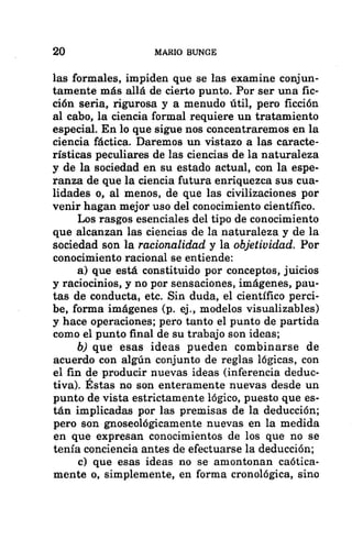 20 MARIO BUNGE
las formales, impiden que se las examine conjun-
tamente más allá de cierto punto. Por ser una fic-
ción seria, rigurosa y a menudo útil, pero ficción
al cabo, la ciencia formal requiere un tratamiento
especial. En lo que sigue nos concentraremos en la
ciencia fáctica. Daremos un vistazo a las caracte-
rísticas peculiares de las ciencias de la naturaleza
y de la sociedad en su estado actual, con la espe-
ranza de que la ciencia futura enriquezca sus cua-
lidades o, al menos, de que las civilizaciones por
venir hagan mejor uso del conocimiento científico.
Los rasgos esenciales del tipo de conocimiento
que alcanzan las ciencias de la naturaleza y de la
sociedad son la racionalidad y la objetividad. Por
conocimiento racional se entiende:
a) que está constituido por conceptos, juicios
y raciocinios, y no por sensaciones, imágenes, pau-
tas de conducta, etc. Sin duda, el científico perci-
be, forma imágenes (p. ej., modelos visualizables)
y hace operaciones; pero tanto el punto de partida
como el punto final de su trabajo son ideas;
b) que esas ideas pueden combinarse de
acuerdo con algún conjunto de reglas lógicas, con
el fin de producir nuevas ideas (inferencia deduc-
tiva). Estas no son enteramente nuevas desde un
punto de vista estrictamente lógico, puesto que es-
tán implicadas por las premisas de la deducción;
pero son gnoseológicamente nuevas en la medida
en que expresan conocimientos de los que no se
tenía conciencia antes de efectuarse la deducción;
c) que esas ideas no se amontonan caótica-
mente o, simplemente, en forma cronológica, sino
 