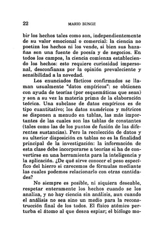 22 MARIO BUNGE
bir los hechos tales como son, independientemente
de su valor emocional o comercial: la ciencia no
poetiza los hechos ni los vende, si bien sus haza-
ñas son una fuente de poesía y de negocios. En
todos los campos, la ciencia comienza establecien-
do los hechos: esto requiere curiosidad imperso-
nal, desconfianza por la opinión prevaleciente y
sensibilidad a la novedad.
Los enunciados fácticos confirmados se lla-
man usualmente “datos empíricos”: se obtienen
con ayuda de teorías (por esquemáticas que sean)
y son a su vez la materia prima de la elaboración
teórica. Una subclase de datos empíricos es de
tipo cuantitativo; los datos numéricos y métricos
se disponen a menudo en tablas, las más impor-
tantes de las cuales son las tablas de constantes
(tales como las de los puntos de fusión de las dife-
rentes sustancias). Pero la recolección de datos y
su ulterior disposición en tablas no es la finalidad
principal de la investigación: la información de
esta clase debe incorporarse a teorías si ha de con-
vertirse en una herramienta para la inteligencia y
la aplicación. ¿De qué sirve conocer el peso especí-
fico del hierro si carecemos de fórmulas mediante
las cuales podemos relacionarlo con otras cantida-
des?
No siempre es posible, ni siquiera deseable,
respetar enteramente los hechos cuando se los
analiza, y no hay ciencia sin análisis, aun cuando
el análisis no sea sino un medio para la recons-
trucción final de los todos. El físico atómico per-
turba el átomo al que desea espiar; el biólogo mo-
 