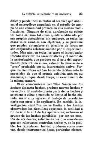 LA CIENCIA, SU MÉTODO Y SU FILOSOFÍA 23
difica y puede incluso matar al ser vivo que anali-
za; el antropólogo empeñado en el estudio de cam-
po de una comunidad provoca en ella ciertas modi-
ficaciones. Ninguno de ellos aprehende su objeto
tal como es, sino tal como queda modificado por
sus propias operaciones; sin embargo, en todos los
casos tales cambios son objetivos, y se presume
que pueden entenderse en términos de leyes: no
son conjurados arbitrariamente por el experimen-
tador. Más aún, en todos los casos el investigador
intenta describir las características y el monto de
la perturbación que produce en el acto del experi-
mento; procura, en suma, estimar la desviación o
“error” producido por su intervención activa. Por-
que los científicos actúan haciendo tácitamente la
suposición de que el mundo existiría aun en su
ausencia, aunque, desde luego, no exactamente de
la misma manera.
2) El conocimiento científico trasciende los
hechos: descarta hechos, produce nuevos hechos y
los explica. El sentido común parte de los hechos y
se atiene a ellos: a menudo se limita al hecho ais-
lado, sin ir muy lejos en el trabajo de correlacio-
narlo con otros o de explicarlo. En cambio, la in-
vestigación científica no se limita a los hechos
observados: los científicos exprimen la realidad a
fin de ir más allá de las apariencias; rechazan el
grueso de los hechos percibidos, por ser un mon-
tón de accidentes; seleccionan los que consideran
que son relevantes; controlan hechos y, en lo posi-
ble, los reproducen. Incluso producen cosas nue-
vas, desde instrumentos hasta partículas elemen-
 