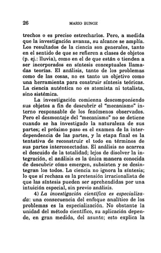 26 MARIO BUNGE
trechos o es preciso estrecharlos. Pero, a medida
que la investigación avanza, su alcance se amplía.
Los resultados de la ciencia son generales, tanto
en el sentido de que se refieren a clases de objetos
(p. ej.: lluvia), como en el de que están o tienden a
ser incorporados en síntesis conceptuales llama-
das teorías. El análisis, tanto de los problemas
como de las cosas, no es tanto un objetivo como
una herramienta para construir síntesis teóricas.
La ciencia auténtica no es atomista ni totalista,
sino sistémica.
La investigación comienza descomponiendo
sus objetos a fin de descubrir el “mecanismo” in-
terno responsable de los fenómenos observados.
Pero el desmontaje del “mecanismo” no se detiene
cuando se ha investigado la naturaleza de sus
partes; el próximo paso es el examen de la inter-
dependencia de las partes, y la etapa final es la
tentativa de reconstruir el todo en términos de
sus partes interconectadas. El análisis no acarrea
el descuido de la totalidad; lejos de disolver la in-
tegración, el análisis es la única manera conocida
de descubrir cómo emergen, subsisten y se desin-
tegran los todos. La ciencia no ignora la síntesis;
lo que sí rechaza es la pretensión irracionalista de
que las síntesis pueden ser aprehendidas por una
intuición especial, sin previo análisis.
4) La investigación científica es especializa-
da: una consecuencia del enfoque analítico de los
problemas es la especialización. No obstante la
unidad del método científico, su aplicación depen-
de, en gran medida, del asunto; esto explica la
 
