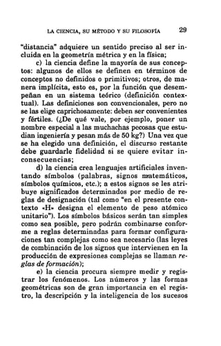 LA CIENCIA, SU MÉTODO Y SU FILOSOFÍA 29
“distancia” adquiere un sentido preciso al ser in-
cluida en la geometría métrica y en la física;
c) la ciencia define la mayoría de sus concep-
tos: algunos de ellos se definen en términos de
conceptos no definidos o primitivos; otros, de ma-
nera implícita, esto es, por la función que desem-
peñan en un sistema teórico (definición contex-
tual). Las definiciones son convencionales, pero no
se las elige caprichosamente: deben ser convenientes
y fértiles. (¿De qué vale, por ejemplo, poner un
nombre especial a las muchachas pecosas que estu-
dian ingeniería y pesan más de 50 kg?) Una vez que
se ha elegido una definición, el discurso restante
debe guardarle fidelidad si se quiere evitar in-
consecuencias;
d) la ciencia crea lenguajes artificiales inven-
tando símbolos (palabras, signos nratemáticos,
símbolos químicos, etc.); a estos signos se les atri-
buye significados determinados por medio de re-
glas de designación (tal como “en el presente con-
texto «H» designa el elemento de peso atómico
unitario”). Los símbolos básicos serán tan simples
como sea posible, pero podrán combinarse confor-
me a reglas determinadas para formar configura-
ciones tan complejas como sea necesario (las leyes
de combinación de los signos que intervienen en la
producción de expresiones complejas se llaman re-
glas de formación);
e) la ciencia procura siempre medir y regis-
trar los fenómenos. Los números y las formas
geométricas son de gran importancia en el regis-
tro, la descripción y la inteligencia de los sucesos
 