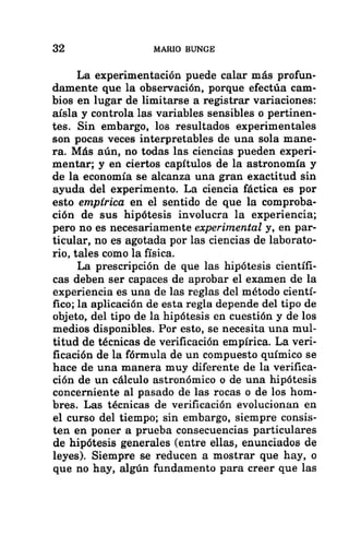 32 MARIO BUNGE
La experimentación puede calar más profun-
damente que la observación, porque efectúa cam-
bios en lugar de limitarse a registrar variaciones:
aísla y controla las variables sensibles o pertinen-
tes. Sin embargo, los resultados experimentales
son pocas veces interpretables de una sola mane-
ra. Más aún, no todas las ciencias pueden experi-
mentar; y en ciertos capítulos de la astronomía y
de la economía se alcanza una gran exactitud sin
ayuda del experimento. La ciencia fáctica es por
esto empírica en el sentido de que la comproba-
ción de sus hipótesis involucra la experiencia;
pero no es necesariamente experimental y, en par-
ticular, no es agotada por las ciencias de laborato-
rio, tales como la física.
La prescripción de que las hipótesis científi-
cas deben ser capaces de aprobar el examen de la
experiencia es una de las reglas del método cientí-
fico; la aplicación de esta regla depende del tipo de
objeto, del tipo de la hipótesis en cuestión y de los
medios disponibles. Por esto, se necesita una mul-
titud de técnicas de verificación empírica. La veri-
ficación de la fórmula de un compuesto químico se
hace de una manera muy diferente de la verifica-
ción de un cálculo astronómico o de una hipótesis
concerniente al pasado de las rocas o de los hom-
bres. Las técnicas de verificación evolucionan en
el curso del tiempo; sin embargo, siempre consis-
ten en poner a prueba consecuencias particulares
de hipótesis generales (entre ellas, enunciados de
leyes). Siempre se reducen a mostrar que hay, o
que no hay, algún fundamento para creer que las
 