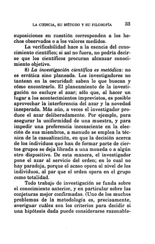 LA CIENCIA, SU MÉTODO Y SU FILOSOFÍA 33
suposiciones en cuestión corresponden a los he-
chos observados o a los valores medidos.
La verificabilidad hace a la esencia del cono-
cimiento científico; si así no fuera, no podría decir-
se que los científicos procuran alcanzar conoci-
miento objetivo.
8) La investigación científica es metódica: no
es errática sino planeada. Los investigadores no
tantean en la oscuridad: saben lo que buscan y
cómo encontrarlo. El planeamiento de la investi-
gación no excluye el azar; sólo que, al hacer un
lugar a los acontecimientos imprevistos, es posible
aprovechar la interferencia del azar y la novedad
inesperada. Más aún, a veces el investigador pro-
duce el azar deliberadamente. Por ejemplo, para
asegurar la uniformidad de una muestra, y para
impedir una preferencia inconsciente en la elec-
ción de sus miembros, a menudo se emplea la téc-
nica de la casualización, en que la decisión acerca
de los individuos que han de formar parte de cier-
tos grupos se deja librada a una moneda o a algún
otro dispositivo. De esta manera, el investigador
pone el azar al servicio del orden; en lo cual no
hay paradoja, porque el acaso opera al nivel de los
individuos, al par que el orden opera en el grupo
como totalidad.
Todo trabaju de investigación se funda sobre
el conocimiento anterior, y en particular sobre las
conjeturas mejor confirmadas. (Uno de los muchos
problemas de la metodología es, precisamente,
averiguar cuáles son los criterios para decidir si
una hipótesis dada puede considerarse razonable-
 