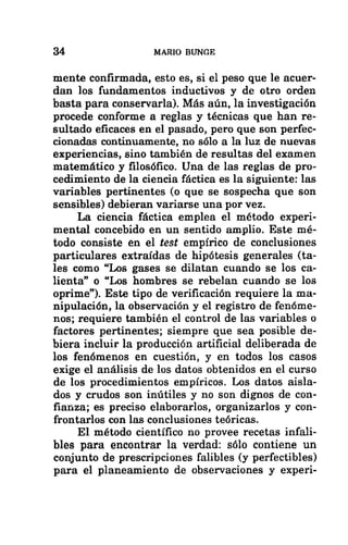 34 MARIO BUNGE
mente confirmada, esto es, si el peso que le acuer-
dan los fundamentos inductivos y de otro orden
basta para conservarla). Más aún, la investigación
procede conforme a reglas y técnicas que han re-
sultado eficaces en el pasado, pero que son perfec-
cionadas continuamente, no sólo a la luz de nuevas
experiencias, sino también de resultas del examen
matemático y filosófico. Una de las reglas de pro-
cedimiento de la ciencia fáctica es la siguiente: las
variables pertinentes (o que se sospecha que son
sensibles) debieran variarse una por vez.
La ciencia fáctica emplea el método experi-
mental concebido en un sentido amplio. Este mé-
todo consiste en el fest empírico de conclusiones
particulares extraídas de hipótesis generales (ta-
les como “Los gases se dilatan cuando se los ca-
lienta” o “Los hombres se rebelan cuando se los
oprime”). Este tipo de verificación requiere la ma-
nipulación, la observación y el registro de fenóme-
nos; requiere también el control de las variables o
factores pertinentes; siempre que sea posible de-
biera incluir la producción artificial deliberada de
los fenómenos en cuestión, y en todos los casos
exige el análisis de los datos obtenidos en el curso
de los procedimientos empíricos. Los datos aisla-
dos y crudos son inútiles y no son dignos de con-
fianza; es preciso elaborarlos, organizarlos y con-
frontarlos con las conclusiones teóricas.
El método científico no provee recetas infali-
bles para encontrar la verdad: sólo contiene un
conjunto de prescripciones falibles (y perfectibles)
para el planeamiento de observaciones y experi-
 